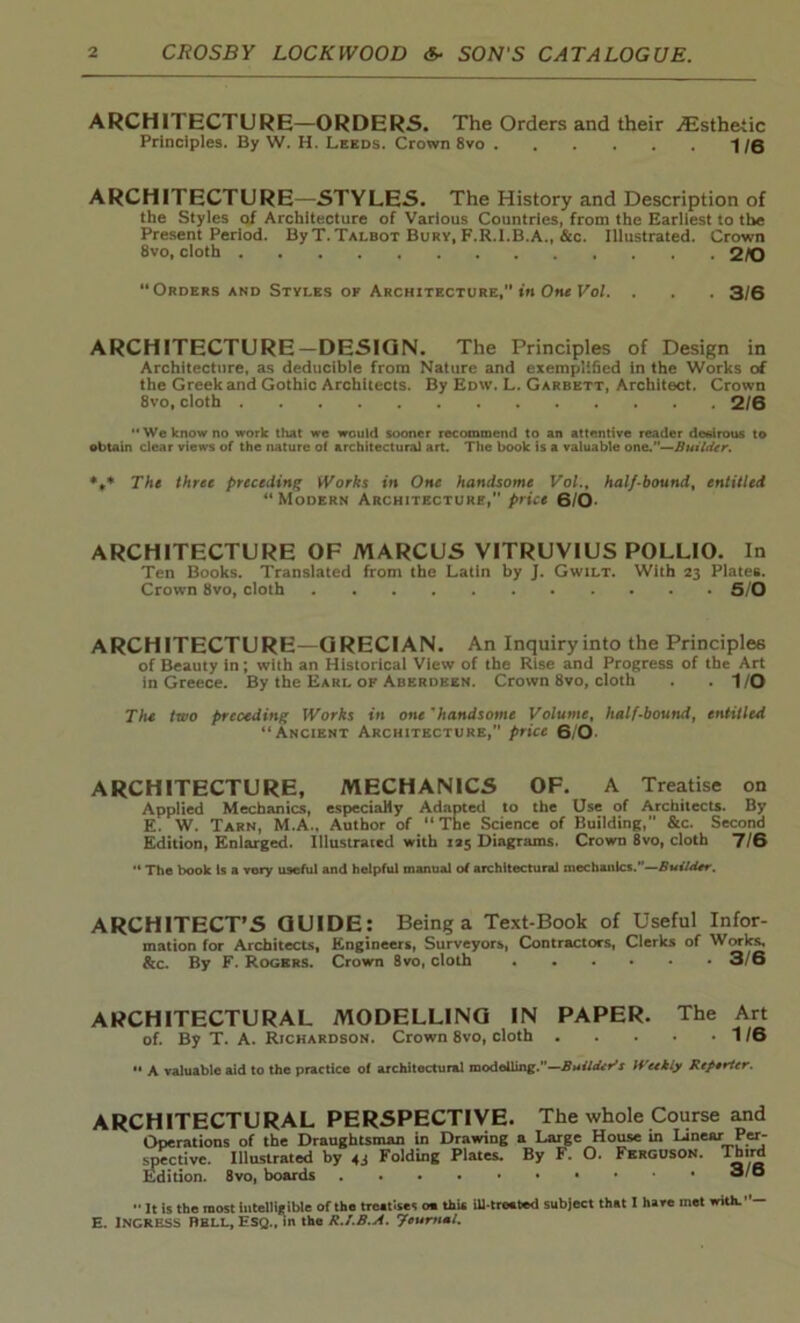 ARCHITECTURE—ORDERS. The Orders and their Esthetic Principles. By W. H. Leeds. Crown 8vo /q ARCHITECTURE—STYLES. The History and Description of the Styles of Architecture of Various Countries, from the Earliest to the Present Period. ByT. Talbot Bury, F.R.l.B.A., &c. Illustrated. Crown 8vo, cloth 2/0 “Orders and Styles of Architecture, in One Vol. . . . 3/6 ARCHITECTURE-DESIGN. The Principles of Design in Architecture, as deducible from Nature and exemplified in the Works of the Greek and Gothic Architects. By Edw. L. Garbett, Architect. Crown 8vo, cloth 2/6 “We know no work that we would sooner recommend to an attentive reader desirous to obtain clear views of the nature of architectural art. The book is a valuable one.”—Builder. %* The three preceding Works in One handsome Vol., half-bound, entitled “Modern Architecture,” price 6/0- ARCHITECTURE OF MARCUS VITRUVIUS POLLIO. In Ten Books. Translated from the Latin by J. Gwilt. With 23 Plates. Crown 8vo, cloth 5/0 ARCHITECTURE—GRECIAN. An Inquiry into the Principles of Beauty in; with an Historical View of the Rise and Progress of the Art in Greece. By the Earl of Aberdeen. Crown 8vo, cloth . .1/0 Tlu two preceding Works in onehandsome Volume, half-bound, entitled “Ancient Architecture,” price 610 ARCHITECTURE, MECHANICS OF. A Treatise on Applied Mechanics, especially Adapted to the Use of Architects. By E. W. Tarn, M.A.. Author of “ The Science of Building, &c. Second Edition, Enlarged. Illustrated with 125 Diagrams. Crown 8vo, cloth 7/6 The book Is a very U9eful and helpful manual of architectural mechanics.—Builder. ARCHITECT’S GUIDE: Being a Text-Book of Useful Infor- mation for Architects, Engineers, Surveyors, Contractors, Clerks of Works, &c. By F. Rogers. Crown 8vo, cloth 3/6 ARCHITECTURAL MODELLING IN PAPER. The Art of. By T. A. Richardson. Crown 8vo, cloth 1/6  A valuable aid to the practice of architectural modelling.—Builder's Weekly Reporter. ARCHITECTURAL PERSPECTIVE. The whole Course and Operations of the Draughtsman in Drawing a Large House in Linear Per- spective. Illustrated by 43 Folding Plates. By F. O. Ferguson. Third Edition. 8vo, boards •• It is the most intelligible of the treatises o« this ill-treated subject that I hare met with.”— E. INGRESS BELL, ESQ., in the R.J.B.A. Jcurtml.