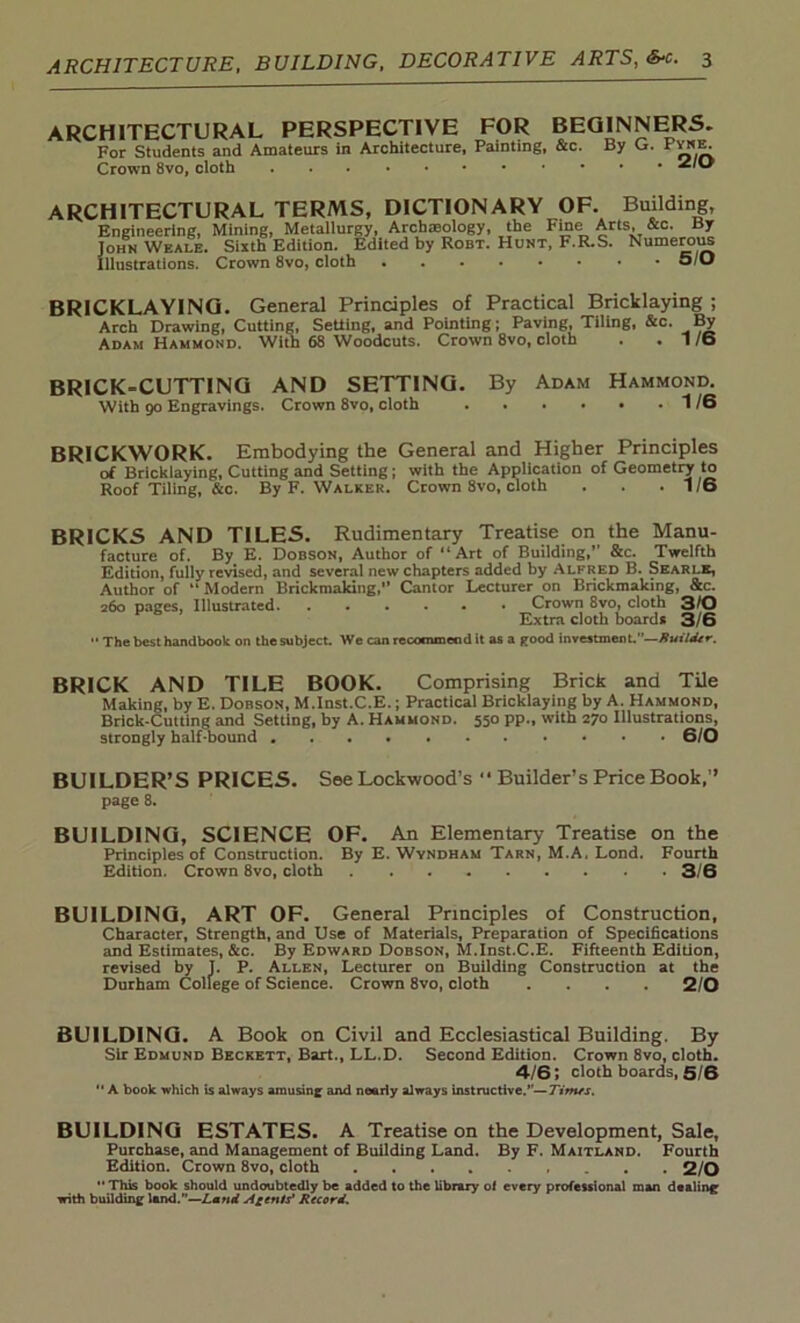 ARCHITECTURAL PERSPECTIVE FOR BEGINNERS. For Students and Amateurs in Architecture, Painting, &c. By G. FvnE; Crown 8vo, cloth 2/0 ARCHITECTURAL TERMS, DICTIONARY OF. Building, Engineering, Mining, Metallurgy, Archaeology, the Fine Arts, &c. By John Wkale. Sixth Edition. Edited by Robt. Hunt, F.R.S. Numerous Illustrations. Crown 8vo, cloth 5/0 BRICKLAYING. General Principles of Practical Bricklaying ; Arch Drawing, Cutting, Setting, and Pointing; Paving, Tiling, &c. By Adam Hammond. With 68 Woodcuts. Crown 8vo, cloth . .1/6 BRICK-CUTTING AND SETTING. By Adam Hammond. With 90 Engravings. Crown 8vo, cloth 1/6 BRICKWORK. Embodying the General and Higher Principles of Bricklaying, Cutting and Setting; with the Application of Geometry to Roof Tiling, &c. By F. Walker. Crown 8vo, cloth . . .1/6 BRICKS AND TILES. Rudimentary Treatise on the Manu- facture of. By E. Dobson, Author of “Art of Building,” &c. Twelfth Edition, fully revised, and several new chapters added by Alfred B. Searlk, Author of “ Modern Brickmaking,’’ Cantor Lecturer on Brickmaking, &c. 260 pages, Illustrated Crown 8vo, cloth 3/0 Extra cloth boards 3/6 •• The best handbook on the subject. We can recommeod it as a pood investment.”—Ruilder. BRICK AND TILE BOOK. Comprising Brick and TUe Making, by E. Dobson, M.Inst.C.E.; Practical Bricklaying by A. Hammond, Brick-Cutting and Setting, by A. Hammond. 550 pp„ with 270 Illustrations, strongly half-bound 6/0 BUILDER’S PRICES. See Lockwood’s “ Builder’s Price Book,” page 8. BUILDING, SCIENCE OF. An Elementary Treatise on the Principles of Construction. By E. Wyndham Tarn, M.A. Lond. Fourth Edition. Crown 8vo, cloth 3/6 BUILDING, ART OF. General Principles of Construction, Character, Strength, and Use of Materials, Preparation of Specifications and Estimates, &c. By Edward Dobson, M.Inst.C.E. Fifteenth Edition, revised by J. P. Allen, Lecturer on Building Construction at the Durham College of Science. Crown 8vo, cloth .... 2/0 BUILDING. A Book on Civil and Ecclesiastical Building. By Sir Edmund Beckett, Bart., LL.D. Second Edition. Crown 8vo, cloth. 4/6; cloth boards, 5/6  A book which is always amusing and nearly always instructive.”—Times. BUILDING ESTATES. A Treatise on the Development, Sale, Purchase, and Management of Building Land. By F. Maitland. Fourth Edition. Crown 8vo, cloth 2/0 This book should undoubtedly be added to the library' ol every professional man dealing with building land.”—Land Agents’ Record.