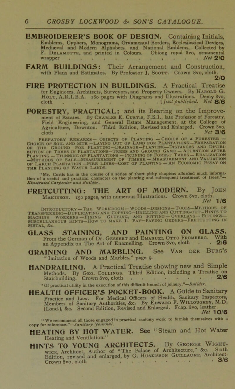 EMBROIDERER’S BOOK OF DESIGN. Containing Initials, Emblems, Cyphers, Monograms, Ornamental Borders, Ecclesiastical Devices, Mediaeval and Modern Alphabets, and National Emblems. Collected by F. Delamotte, and printed in Colours. Oblong royal 8vo, ornamental wrapper Net 2/0 FARM BUILDINGS: Their Arrangement and Construction, with Plans and Estimates. By Professor J. Scott. Crown 8vo, cloth. 2/0 FIRE PROTECTION IN BUILDINGS. A Practical Treatise for Engineers, Architects, Surveyors, and Property Owners. By Harold G. Holt, A.R.I.B.A. 280 pages with Diagrams and Illustrations. Demy 8vo, cloth [/“St published. Net 8/6 FORESTRY, PRACTICAL: and its Bearing on the Improve- ment of Estates. By Chaklks E. Curtis, F.S.I., late Professor of Forestry, Field Engineering, and General Estate Management, at the College of Agriculture, Downton. Third Edition, Revised and Enlarged. Crown 8vo, cloth Net 3/6 prefatory Remarks— Objects op planting — Choice of a Forester — Choice of Soil and site —Laying Out op Land for Plantations —Preparation of the Ground for planting—Drainage—planting—Distances and Distri- bution of Trees in Plantations—Trees and Ground Game — attention apthr Planting — thinning of Plantations — Pruning of Forest Trees — realization —Methods of sale—Measurement of Timber — Measurement and Valuation of Larch Plantation —Fire Lines—Cost of planting — AN Economic Essay on the Planting of wasth lands. Mr. Curtis has In the course of a series of short pithy chapters afforded much Informa- tion of a useful and practical character on the planting and subsequent treatment of trees. — Illustrated Carpenter and Builder. FRETCUTTING: THE ART OF MODERN. By John Makinson. 150 pages, with numerous Illustrations. Crown 8vo, cloth. Net 11Q introductory—The workroom —woods—Designs—Tools—methods of Transferring—duplicating and Copying—Drilling and Cutting-out-Hints to Machine Workers—Fixing Glueing, and fitting— overlays— Fittings- Miscellaneous Hints—How to make it Pay—Paying Orders—Fretcutting in Metal, &c. GLASS STAINING, AND PAINTING ON GLASS. From the German of Dr. Gessert and Emahubl Otto Fromberg. With an Appendix on The Art of Enamelling. Crown 8vo, cloth . • 2/6 GRAINING AND MARBLING. See Van der Borg’s “ Imitation of Woods and Marbles,” page 9. HANDRAILING. A Practical Treatise showing new and Simple Methods. By Geo. Collings. Third Edition, including a Treatise on Stairbuilding. Crown 8vo, cloth 2/6 ** Of practical utility in the execution of this difficult branch of joinery.—Builder. HEALTH OFFICER’S POCKET-BOOK. A Guide to Sanitary Practice and Law. For Medical Officers of Health, Sanitary Inspectors, Members of Sanitary Authorities, &c. By Edward F. Willoughby, M.D. (Lond.), &c. Second Edition, Revised and Enlarged. Fcap. 8vo, leather Net 10/6  We recommend all those engaged In practical sanitary work to furnish themselves with a copy for reference.”—Sanitary Journal. HEATING BY HOT WATER. See “Steam and Hot Water Heating and Ventilation.” HINTS TO YOUNG ARCHITECTS. By George Wight- wick, Architect, Author of “The Palace of Architecture, &c. Sixth Edition, revised and enlarged, by G. Huskisson Guillaume, Architect- Crown Svo, cloth