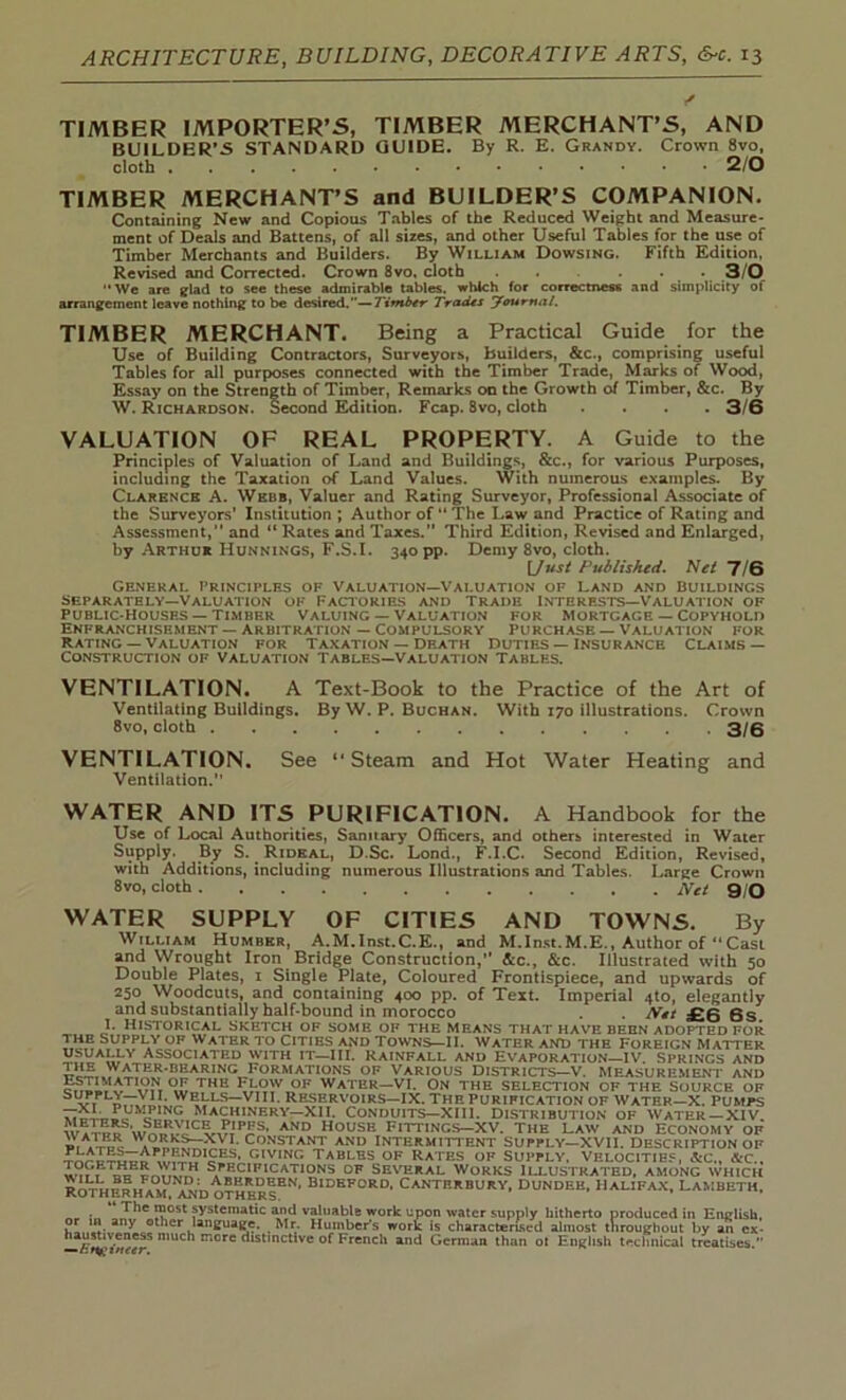 TIMBER IMPORTER’S, TIMBER MERCHANT’S, AND BUILDER’5 STANDARD GUIDE. By R. E. Grandy. Crown 8vo, cloth 2/0 TIMBER MERCHANT’S and BUILDER’S COMPANION. Containing New and Copious Tables of the Reduced Weight and Measure- ment of Deals and Battens, of all sizes, and other Useful Tables for the use of Timber Merchants and Builders. By William Dowsing. Fifth Edition, Revised and Corrected. Crown 8vo, cloth ...... 3/0 We are glad to see these admirable tables, which for correctness and simplicity of arrangement leave nothing to be desired.—Timbtr Trades Journal. TIMBER MERCHANT. Being a Practical Guide for the Use of Building Contractors, Surveyors, builders, &c., comprising useful Tables for all purposes connected with the Timber Trade, Marks of Wood, Essay on the Strength of Timber, Remarks on the Growth of Timber, &c. By W. Richardson. Second Edition. Fcap. 8vo, cloth .... 3/6 VALUATION OF REAL PROPERTY. A Guide to the Principles of Valuation of Land and Buildings, &c., for various Purposes, including the Taxation of Land Values. With numerous examples. By Clarence A. Webb, Valuer and Rating Surveyor, Professional Associate of the Surveyors’ Institution; Author of “ The Law and Practice of Rating and Assessment,” and “ Rates and Taxes. Third Edition, Revised and Enlarged, by Arthur Runnings, F.S.I. 340 pp. Demy 8vo, cloth. [Just Published. Net 7/6 General Principles of Valuation—Valuation of Land and Buildings separately—Valuation of Factories and Trade Interests—Valuation of Public-Houses —timber Valuing — Valuation for mortgage — Copyhold Enfranchisement — Arbitration — Compulsory Purchase — Valuation for Rating — Valuation for Taxation — Death Duties — insurance Claims — Construction of Valuation Tables—Valuation Tables. VENTILATION. A Text-Book to the Practice of the Art of Ventilating Buildings. By W. P. Buchan. With 170 illustrations. Crown 8vo, cloth 3/6 VENTILATION. See “Steam and Hot Water Heating and Ventilation. WATER AND ITS PURIFICATION. A Handbook for the Use of Local Authorities, Sanitary Officers, and others* interested in Water Supply. By S. Rideal, D.Sc. Lond., F.I.C. Second Edition, Revised, with Additions, including numerous Illustrations and Tables. Large Crown 8vo, cloth Net 9/0 WATER SUPPLY OF CITIES AND TOWNS. By William Humber, A.M.Inst.C.E., and M.Inst.M.E., Author of “Cast and Wrought Iron Bridge Construction, See., &c. Illustrated with 50 Double Plates, 1 Single Plate, Coloured Frontispiece, and upwards of 250 Woodcuts, and containing 400 pp. of Text. Imperial .jto, elegantly and substantially half-bound in morocco ^ £6 6s. 1. Historical sketch of some of the means that have been adopted for 7*?F Supply of water to cities and Towns—II. water and the Foreign Matter Associatrl> with it—III. Rainfall and Evaporation—IV. Springs and Jc^.^^.TE^'BEARING^FoRMATIONS OF VARious Districts—V. measurement and SS THE water—VI. On the selection of the source of S vPiPLnrr^i FVLS-VI11 • Reservoirs—IX. The purification of Water—X. Pumps Machinery—XII. Conduits—Xlll. Distribution of Water — XIV. PFS> AND h°use Fittings-XV. the Law and Economy of '\ater works—x\ I. Constant and intermittent supply—xvii. Description of iCSi?1?S^C;iV,NG TA«LBS OF RATES OF SUPPLY. VELOCITIES, &C„ &C.. TOpETHER WITH SPECIFICATIONS OF SEVERAL WORKS ILLUSTRATED, AMONG WHICH ROTHShJSFaXDOTHERS^' BlDKF0RD* CANTERBURY, DUNDEE, HALIFAX, LAMBETH, ,Jhe I?0st systemic and valuable work upon water supply hitherto produced in English, o iH any other language. Mr. Humber’s work Is characterised almost throughout by an ex- haustiveness much more distinctive of French and German than ot English technical treatises. “CH'iwrtr.