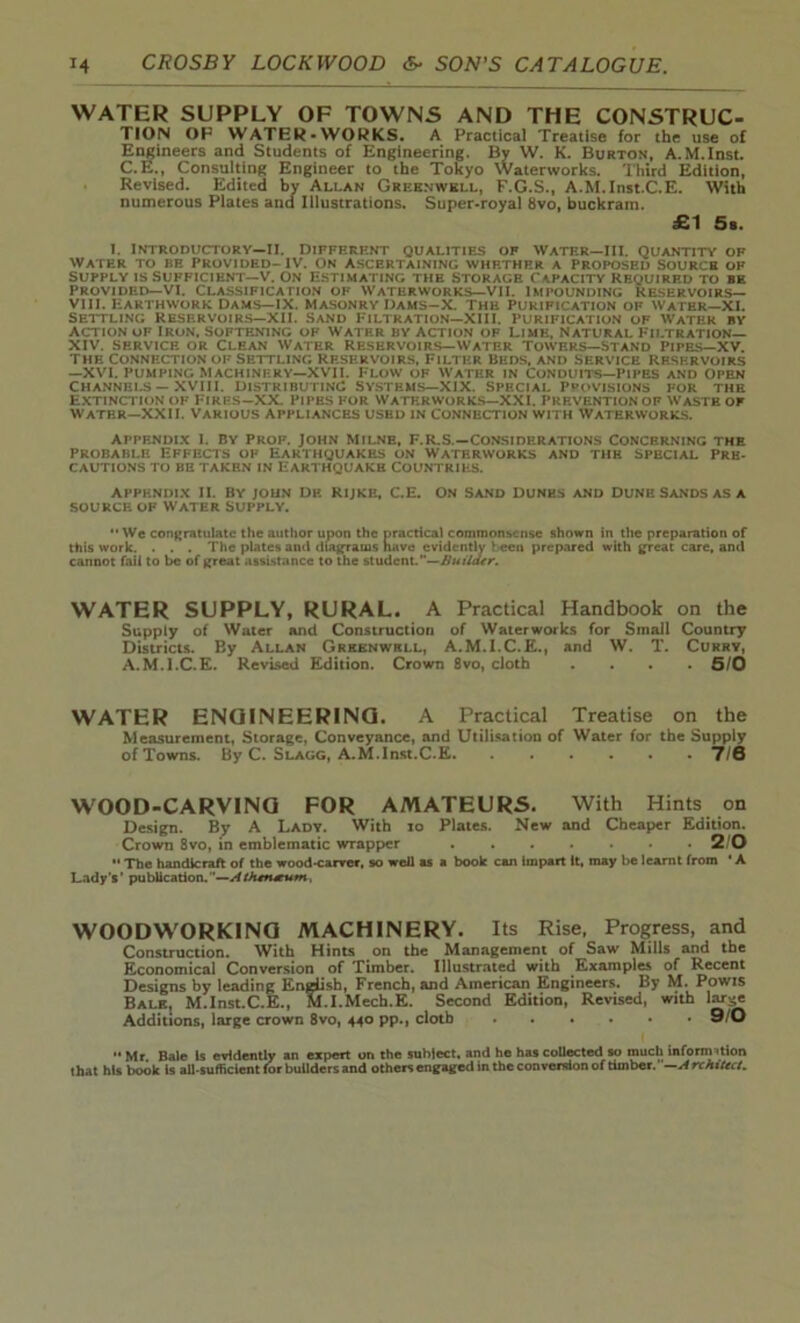 WATER SUPPLY OF TOWNS AND THE CONSTRUC- TION OP WATER-WORKS. A Practical Treatise for the use of Engineers and Students of Engineering. By W. K. Burton, A.M.Inst. C.E., Consulting Engineer to the Tokyo Waterworks. Third Edition, Revised. Edited by Allan Greenwkll, F.G.S., A.M.Inst.C.E. With numerous Plates and Illustrations. Super-royal 8vo, buckram. £1 5a. i. Introductory—ll. different qualities of water—hi. quantity of water to re Provided-IV. On Ascertaining whether a proposed Sourch of Supply is Sufficient—V. On Estimating the Storage Capacity Required to be Provided—VI. classification of waterworks—VII. Impounding Reservoirs— VIII. Earthwork Dams—IX. Masonry IJams-X. The Purification of Water—XI. Settling Reservoirs—XII. Sand Filtration—XIII. Purification of W'atek by Action of Iron, Softening of Water by action of Lime, Natural Filtration— XIV. service or Clean Water Reservoirs—Water Towers—Stand Pipes—XV. The Connection of Settling Reservoirs, Filter Beds, and service Reservoirs —XVI. PUMPING MACHINERY—XVII. FLOW OF WATER IN CONDUITS—PIPES AND OPEN Channels — XVIII. Distributing Systems—XIX, Special Provisions for the Extinction of Fires—XX. Pipes for Waterworks—XXI. Prevention of Waste of Water—XXII. Various Appliances used in Connection with Waterworks. appendix I. by Prof. John Milne, F.R.S.—Considerations Concerning the Probable Effects of Earthquakes on Waterworks and the special Pre- cautions to be taken in Earthquake Countries. APPENDIX II. BY JOHN DP. RIJKE, C.E. ON SAND DUNES AND DUNE SANDS AS A SOURCE OF WATER SUPPLY.  We congratulate the author upon the practical commonsense shown in the preparation of this work. . . . The plates and diagrams have evidently t een prepared with great care, ami cannot fail to be of great assistance to the studcnL”—Builder. WATER SUPPLY, RURAL. A Practical Handbook on the Supply of Water and Construction of Waterworks for Small Country Districts. By Allan Greenwkll, A.M.I.C.E., and W. T. Curry, A.M.l.C.E. Revised Edition. Crown 8vo, cloth . . . *5/0 WATER ENGINEERING. A Practical Treatise on the Measurement, Storage, Conveyance, and Utilisation of Water for the Supply of Towns. By C. Slagg, A.M.Inst.C.E 7/0 WOOD-CARVING FOR AMATEURS. With Hints on Design. By A Lady. With io Plates. New and Cheaper Edition. Crown 8vo, in emblematic wrapper 2 0 •• The handicraft of the wood-carver, so well as a book can impart it, may be learnt from • A Lady’s’ publication.’’—Athtrueum, WOODWORKING MACHINERY. Its Rise, Progress, and Construction. With Hints on the Management of Saw Mills and the Economical Conversion of Timber. Illustrated with Examples of Recent Designs by leading English, French, and American Engineers. By M. Powis Balk, M.lnst.C.E., M.I.Mech.E. Second Edition, Revised, with large Additions, large crown 8vo, 440 pp., cloth 9/0 •• Mr. Bale Is evidently an expert on the suhlect. and he has collected so much information that his book is all-sufficient lor builders and others engaged in the conversion of timber. —ArchiUct.