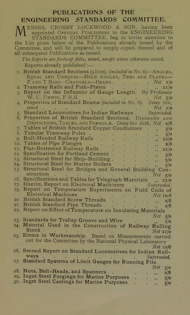 PUBLICATIONS OF THE ENGINEERING STANDARDS COMMITTEE. MESSRS. CROSBY LOCKWOOD & SON, having been appointed Official Publishers to the ENGINEERING STANDARDS COMMITTEE, beg to invite attention to the List given below of the Publications already issued by the Committee, and will be prepared to supply copies thereof and of all subsequent Publications as issued. The Reports are foolscap folio. Sewed, except where otherwise stated. Reports already published :— i. British Standard Sections (9 lists), (included in No. 6)—Angles, Equal and Unequal—Bulb Angles, Tees and Plates— Z and T Bars—Channels—Beams. . . . Net 1/0 2. Tramway Rails and Fish-Plates 21/0 3. Report on the Influence of Gauge Length. By Professor W. C. Unwin, F.R.S Net 5/0 4. Properties of Standard Beams (included in No. 6). Demy 8vo, sewed Net 1/0 5. Standard Locomotives for Indian Railways . Superseded. 6. Properties of British Standard Sections. Diagrams and Definitions, Tables, and Formula. Demy 8vo cloth. Net 2/6 7. Tables of British Standard Copper Conductors . ,, 5/0 8. Tubular Tramway Poles 5/0 9. Bull-Headed Railway Rails 21/0 10. Tables of Pipe Flanges ,,2/6 11. Flat-Bottomed Railway Rails 21/0 12. Specification for Portland Cement 5/0 13. Structural Steel for Ship-Building .5/0 14. Structural Steel for Marine Boilers . . . ,, 5/0 15. Structural Steel for Bridges and General Building Con- struction Net 5/0 16. Specifications and Tables for Telegraph Materials ,, 21/0 17. Interim Report on Electrical Machinery . Superseded. 19. Report on Temperature Experiments on Field Coils of Electrical Machines Net 10/6 20 British Standard Screw Threads . . . . 2/6 21. British Standard Pipe Threads . 2/6 22. Report on Effect of Temperature on Insulating Materials Net 5/0 23. Standards for Trolley Groove and Wire . . ilo 24. Material Used in the Construction of Railway Rolling Stock .... . Net 21/0 25. Errors in Workmanship. Based on Measurements carried out for the Committee by the National Physical Laboratory Net 10/6 26. Second Report on Standard Locomotives for Indian Rail- ways • • • Superseded. 27- Standard Systems of Limit Gauges for Running Fits Net 5/0 28. Nuts, Bolt-Heads, and Spanners ,2/6 29. Ingot Steel Forgings for Marine Purposes . . „ 5/0 3°. Ingot Steel Castings for Marine Purposes . . 5/0