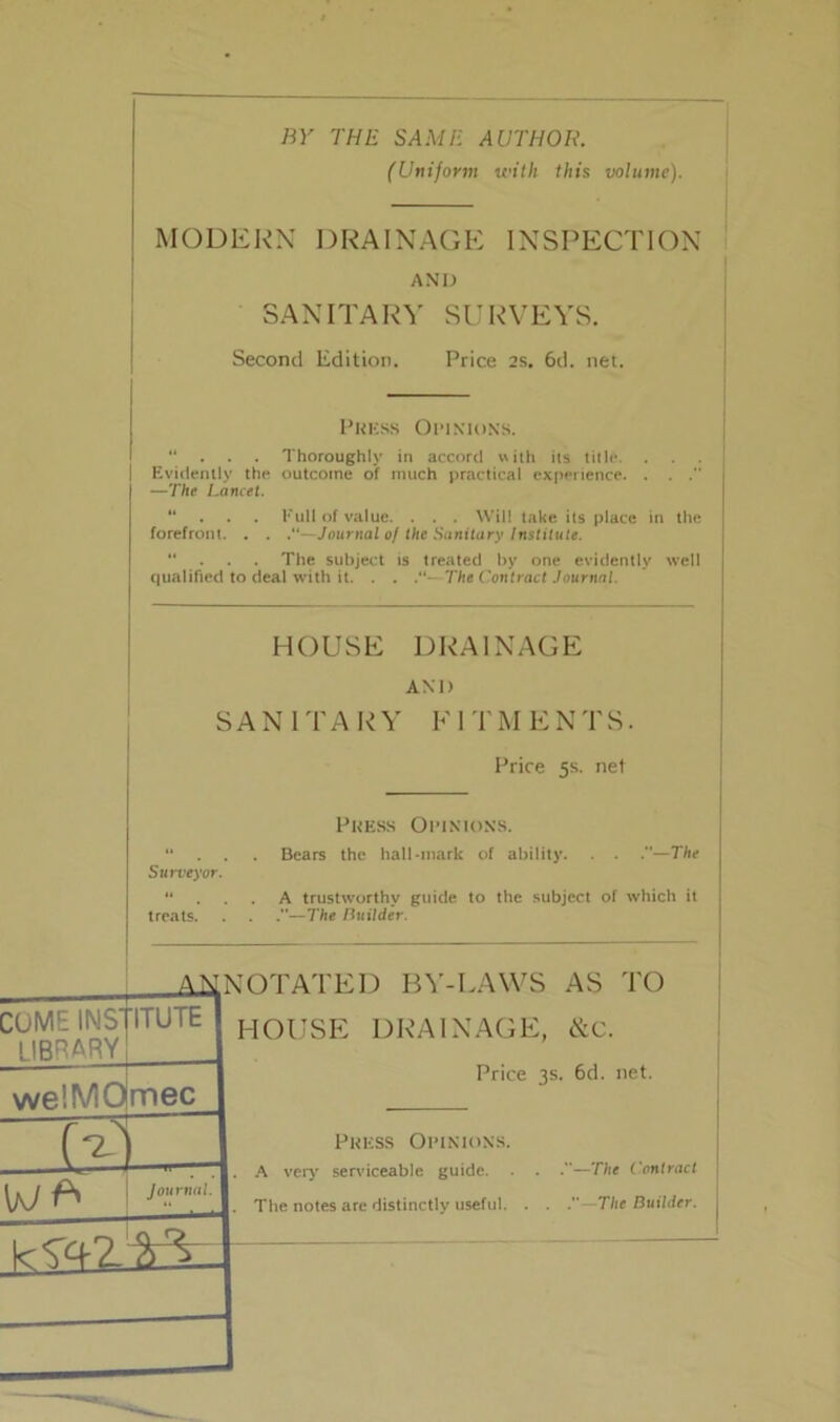 BY THE SAME AUTHOR. (Unijorm with this volume). MODERN DRAINAGE INSPECTION AND SANITARY SURVEYS. Second Edition. Price 2s. 6d. net. Press Opinions. “ . . . Thoroughly in accord with its title. . | Evidently the outcome of much practical experience. . . .” —The Lancet. “ Full of value. . . . Will take its place in the forefront. . . .“—Journal of the Sanitary Institute. “ The subject is treated by one evidently well qualified to deal with it. . . “- The Contract Journal. HOUSE DRAINAGE AND SANITARY FITMENTS. Price 5s. net Press Opinions. “ . . Bears the hall-mark of ability. . . —The Surveyor.  ... A trustworthy guide to the subject of which it treats. . . —The Builder. ANNOTATED BY-LAWS AS TO COME INS' LIBRARY 'ITUTE we'.MO mec 1— \jJ Journal. HOUSE DRAINAGE, &C. Price 3s. 6d. net. Press Opinions. . A very serviceable guide. . . .—The Contract j