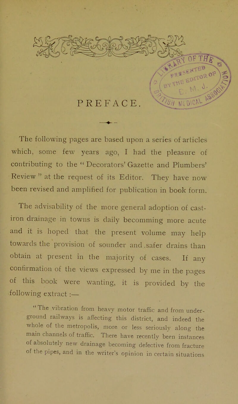 The following pages are based upon a series of articles which, some few years ago, I had the pleasure of contributing to the “ Decorators’Gazette and Plumbers’ Review ” at the request of its Editor. They have now been revised and amplified for publication in book form. The advisability of the more general adoption of cast- iron drainage in towns is daily becomming more acute and it is hoped that the present volume may help towards the provision of sounder and .safer drains than obtain at present in the majority of cases. If any confirmation of the views expressed by me in the pages of this book were wanting, it is provided by the following extract :— “ T he vibration from heavy motor traffic and from under- ground railways is affecting this district, and indeed the whole of the metropolis, more or less seriously along the main channels of traffic. 1 here have recently been instances of absolutely new drainage becoming defective from fracture of the pipes, and in the writer’s opinion in certain situations