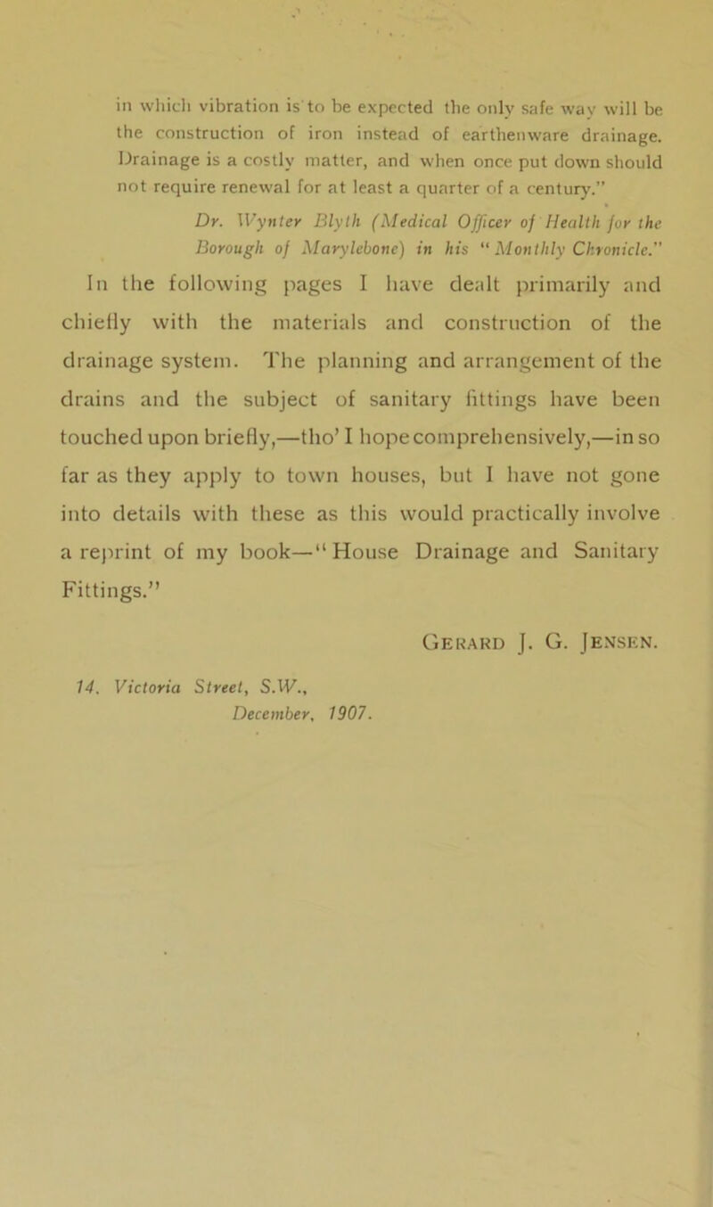 in which vibration is to be expected the only safe way will be the construction of iron instead of earthenware drainage. Drainage is a costly matter, and when once put down should not require renewal for at least a quarter of a century.” Dr. Wynter Blyth (Medical Officer of Health for the Borough of Marylebone) in his “ Monthly Chronicle.” In the following pages I have dealt primarily and chiefly with the materials and construction of the drainage system. The planning and arrangement of the drains and the subject of sanitary fittings have been touched upon briefly,—tho’ I hope comprehensively,—in so far as they apply to town houses, but I have not gone into details with these as this would practically involve a reprint of my book—“ House Drainage and Sanitary Fittings.” 14. Victoria Street, S.1F., December, 1907. Gerard J. G. Jensen.