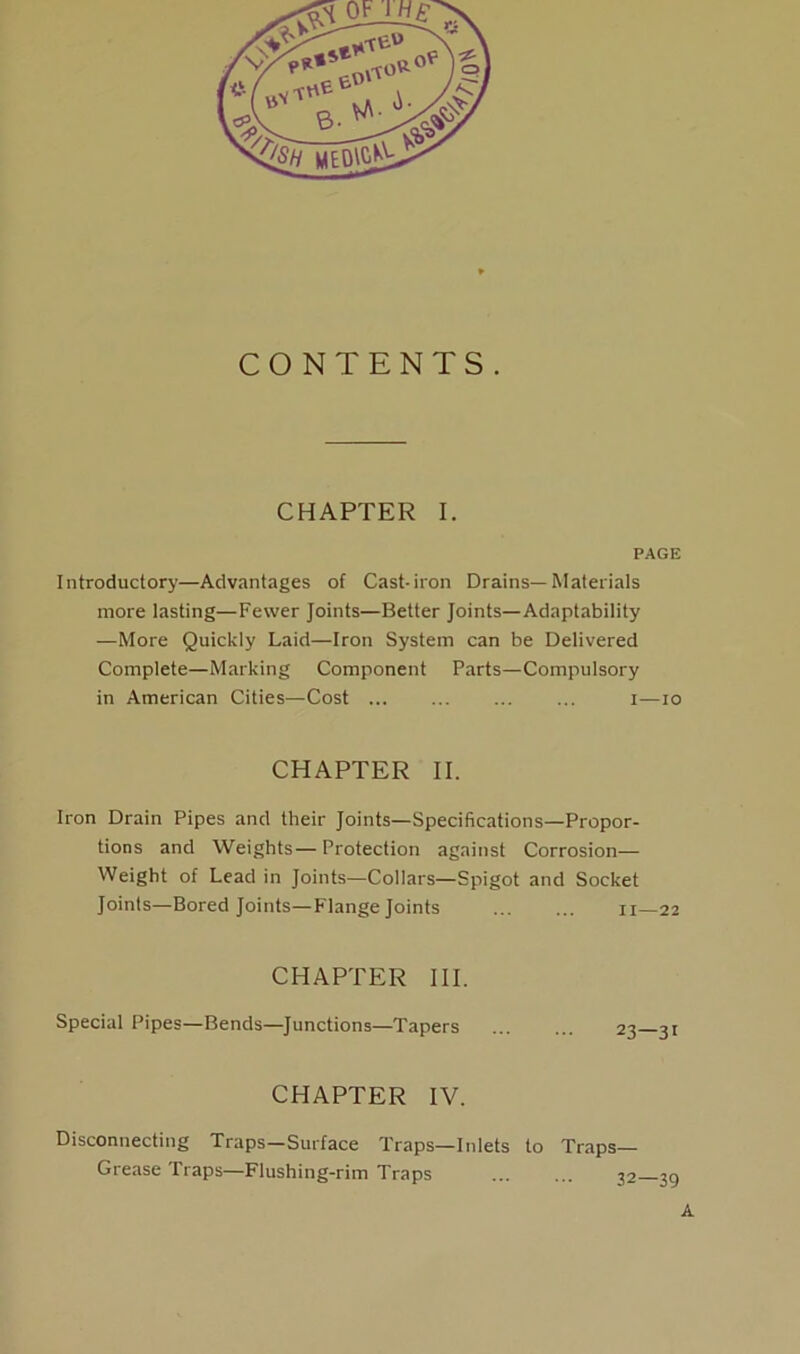 CONTENTS. CHAPTER I. PAGE Introductory—Advantages of Cast-iron Drains—Materials more lasting—Fewer Joints—Better Joints—Adaptability —More Quickly Laid—Iron System can be Delivered Complete—Marking Component Parts—Compulsory in American Cities—Cost ... ... ... ... i—io CHAPTER II. Iron Drain Pipes and their Joints—Specifications—Propor- tions and Weights—Protection against Corrosion- Weight of Lead in Joints—Collars—Spigot and Socket Joints—Bored Joints—Flange Joints II—22 CHAPTER III. Special Pipes—Bends—Junctions—Tapers 23—31 CHAPTER IV. Disconnecting Traps—Surface Traps—Inlets to Traps— Grease Traps—Flushing-rim Traps ... ... 32- A