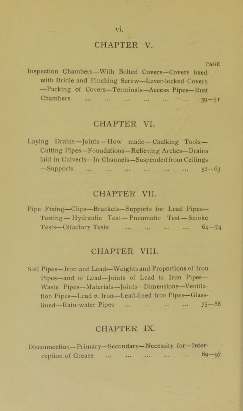 CHAPTER V. PAGE Inspection Chainbers—With Bolted Covers—Covers fixed with Bridle and Pinching Screw—Lever-locked Covers —Packing of Covers—Terminals—Access Pipes—Rust Chambers 39— 51 CHAPTER VI. Laying Drains—Joints —How made —Caulking Tools— Cutting Pipes—Foundations—Relieving Arches—Drains laid in Culverts—In Channels—Suspended from Ceilings —Supports 52—63 CHAPTER VII. Pipe Fixing—Clips—Brackets—Supports for Lead Pipes— Testing—Hydraulic Test — Pneumatic Test—Smoke Tests—Olfactory Tests 64—74 CHAPTER VIII. Soil Pipes—Iron and Lead—Weights and Proportions of Iron Pipes—and of Lead—Joints of Lead to Iron Pipes— Waste Pipes—Materials—Joints— Dimensions—Ventila- tion Pipes—Lead v. Iron—Lead-lined Iron Pipes—Glass- lined— Rain-water Pipes 75—88 CHAPTER IX. Disconnection—Primary—Secondary—Necessity for—Inter- ception of Grease ... ••• ••• ••• 89 97