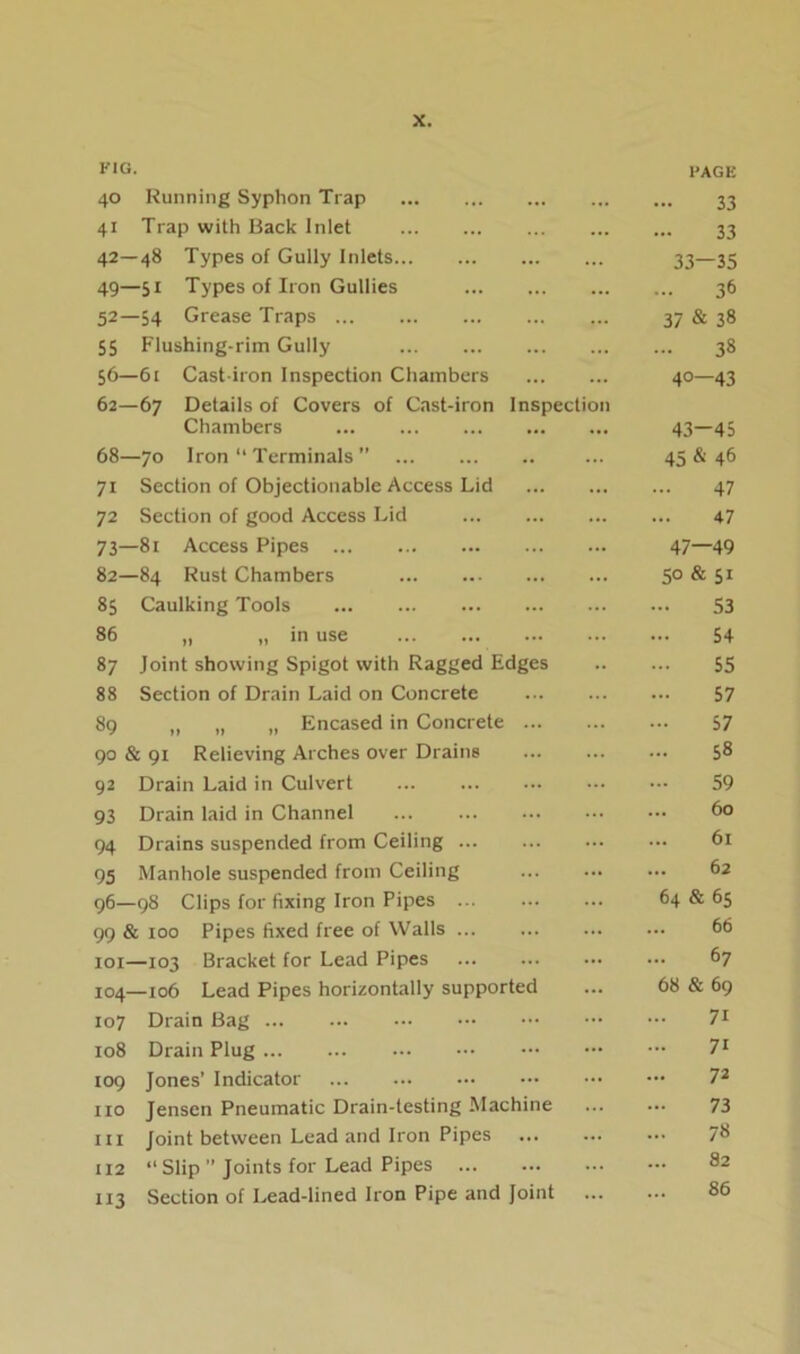 FIG. 40 Running Syphon Trap PAGE 33 41 Trap with Back Inlet ... 33 42—48 Types of Gully Inlets ... 33—35 49—51 Types of Iron Gullies ... 36 52—54 Grease Traps ... 37 & 38 55 Flushing-rim Gully ... 38 56—61 Cast-iron Inspection Chambers 4- 0 1 62—67 Details of Covers of Cast-iron Inspection Chambers 43-45 68—70 Iron “ Terminals ” 45 & 46 71 Section of Objectionable Access Lid ... 47 72 Section of good Access Lid 47 73—81 Access Pipes 47—49 82—84 Rust Chambers ... 50 & 51 85 Caulking Tools 53 86 „ „ in use 54 87 Joint showing Spigot with Ragged Edges 55 88 Section of Drain Laid on Concrete 57 89 „ „ „ Encased in Concrete ... 57 90 & 91 Relieving Arches over Drains ... 58 92 Drain Laid in Culvert 59 93 Drain laid in Channel ... 60 94 Drains suspended from Ceiling ... 61 95 Manhole suspended from Ceiling ... 62 96—98 Clips for fixing Iron Pipes ... ... 64 & 65 99 & 100 Pipes fixed free of Walls 66 101—103 Bracket for Lead Pipes ... 67 104—106 Lead Pipes horizontally supported ... 68 & 69 107 Drain Bag ... 71 108 Drain Plug ... 71 109 Jones’ Indicator ... 72 no Jensen Pneumatic Drain-testing Machine ... 73 in Joint between Lead and Iron Pipes ... ... 78 112 “ Slip ” Joints for Lead Pipes 82 113 Section of Lead-lined Iron Pipe and Joint ... 86