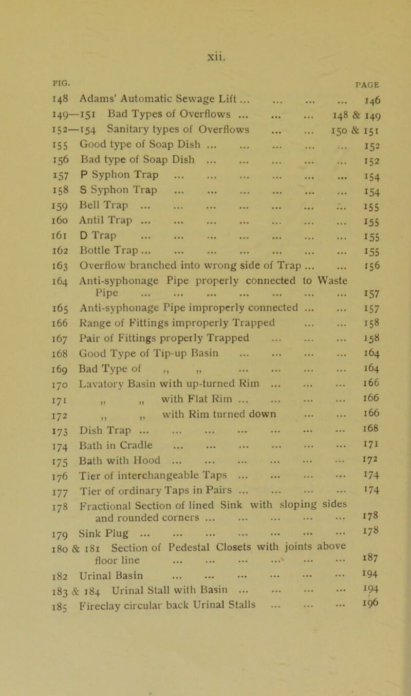 FIG. TAGE 148 Adams’ Automatic Sewage Lift I46 I49- -151 Bad Types of Overflows 148 & 149 152- -154 Sanitary types of Overflows 150 & 151 155 Good type of Soap Dish 152 156 Bad type of Soap Dish 152 157 P Syphon Trap 154 tn 00 S Syphon Trap 154 159 Bell Trap iS5 160 Antil Trap 155 161 D Trap 155 162 Bottle Trap i55 163 Overflow branched into wrong side of Trap 156 164 Anti-syphonage Pipe properly connected to Waste Pipe 157 165 Anti-syphonage Pipe improperly connected 157 166 Range of Fittings improperly Trapped 158 167 Pair of Fittings properly Trapped 158 168 Good Type of Tip-up Basin 164 169 Bad Type of „ „ 164 I/O Lavatory Basin %vith up-turned Rim 166 171 „ „ with Flat Rim r66 172 „ ,, with Rim turned down 166 173 Dish Trap 168 174 Bath in Cradle 171 175 Bath with Hood 172 176 Tier of interchangeable Taps 174 177 Tier of ordinary Taps in Pairs >74 178 Fractional Section of lined Sink with sloping sides and rounded corners 178 179 Sink Plug 178 180 & 181 Section of Pedestal Closets with joints above floor line 187 182 Urinal Basin 194 183 & 184 Urinal Stall with Basin 194 183 F'ireclay circular back Urinal Stalls 196