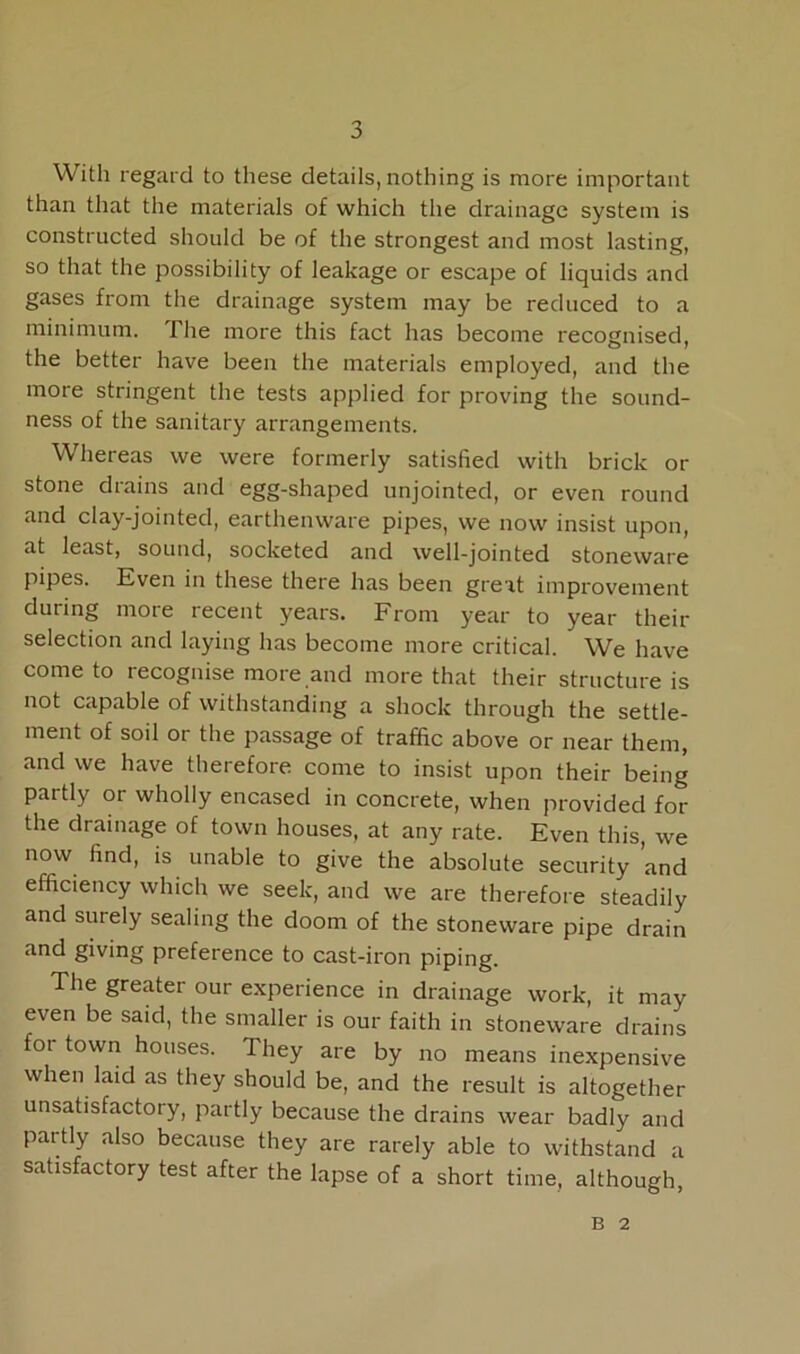 With regard to these details, nothing is more important than that the materials of which the drainage system is constructed should be of the strongest and most lasting, so that the possibility of leakage or escape of liquids and gases from the drainage system may be reduced to a minimum. The more this fact has become recognised, the better have been the materials employed, and the more stringent the tests applied for proving the sound- ness of the sanitary arrangements. Whereas we were formerly satisfied with brick or stone drains and egg-shaped unjointed, or even round and clay-jointed, earthenware pipes, we now insist upon, at least, sound, socketed and well-jointed stoneware pipes. Even in these there has been great improvement during more recent years. From year to year then- selection and laying has become more critical. We have come to recognise more and more that their structure is not capable of withstanding a shock through the settle- ment of soil or the passage of traffic above or near them, and we have therefore come to insist upon their being partly or wholly encased in concrete, when provided for the drainage of town houses, at any rate. Even this, we now find, is unable to give the absolute security ’and efficiency which we seek, and we are therefore steadily and surely sealing the doom of the stoneware pipe drain and giving preference to cast-iron piping. The greater our experience in drainage work, it may even be said, the smaller is our faith in stoneware drains foi town houses. They are by no means inexpensive when laid as they should be, and the result is altogether unsatisfactory, partly because the drains wear badly and partly also because they are rarely able to withstand a satisfactory test after the lapse of a short time, although, B 2