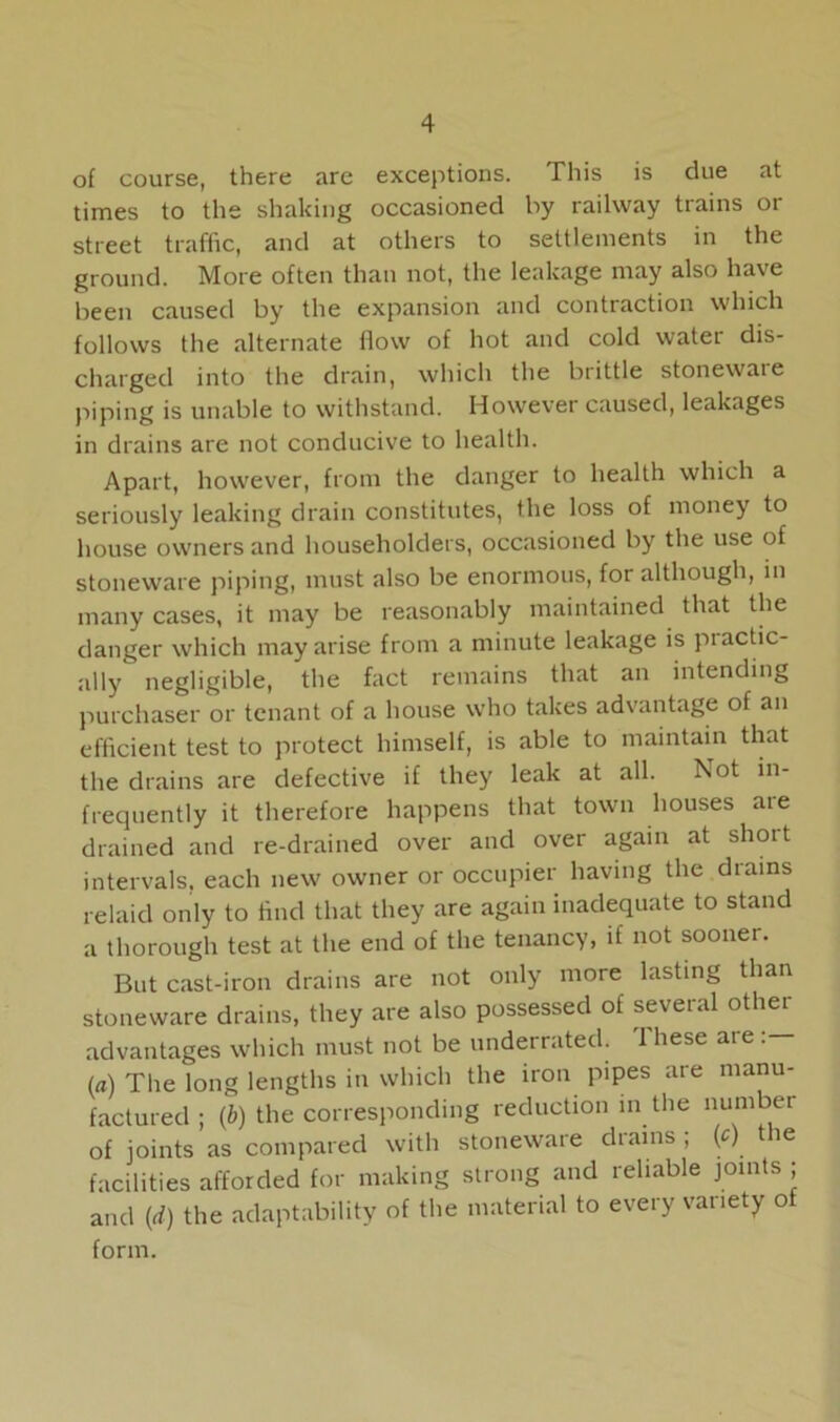 of course, there are exceptions. This is due at times to the shaking occasioned by railway trains or street traffic, and at others to settlements in the ground. More often than not, the leakage may also have been caused by the expansion and contraction which follows the alternate flow of hot and cold water dis- charged into the drain, which the brittle stonewaie piping is unable to withstand. However caused, leakages in drains are not conducive to health. Apart, however, from the danger to health which a seriously leaking drain constitutes, the loss of money to house owners and householders, occasioned by the use of stoneware piping, must also be enormous, for although, in many cases, it may be reasonably maintained that the danger which may arise from a minute leakage is piactic- ally negligible, the fact remains that an intending purchaser or tenant of a house who takes advantage of an efficient test to protect himself, is able to maintain that the drains are defective if they leak at all. Not in- frequently it therefore happens that town houses are drained and re-drained over and over again at short intervals, each new owner or occupier having the drains relaid only to find that they are again inadequate to stand a thorough test at the end of the tenancy, if not sooner. But cast-iron drains are not only more lasting than stoneware drains, they are also possessed of several othei advantages which must not be underrated. These are (a) The long lengths in which the iron pipes are manu- factured ; (6) the corresponding reduction in the number of joints as compared with stoneware diains , (c) ie facilities afforded for making strong and reliable joints ; and (d) the adaptability of the material to every variety of form.