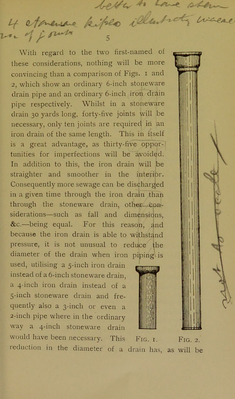 Ar&VCr /J* V <ifs*4*l*~* '' C^\ yfi4” 5 With regard to the two first-named of these considerations, nothing will be more convincing than a comparison of Figs, i and 2, which show an ordinary 6-inch stoneware drain pipe and an ordinary 6-inch iron drain pipe respectively. Whilst in a stoneware drain 30 yards long, forty-five joints will be necessary, only ten joints are required in an iron drain of the same length. This in itself is a great advantage, as thirty-five oppqr-l tunities for imperfections will be avoided. In addition to this, the iron drain will be straighter and smoother in the interior. Consequently more sewage can be discharged in a given time through the iron drain than through the stoneware drain, other- con- siderations—such as fall and dimensions, &c.—being equal. For this reason, because the iron drain is able to withstr pressure, it is not unusual to reduce diameter of the drain when iron piping is used, utilising a 5-inch iron drain instead of a 6-inch stoneware drain, a 4-inch iron drain instead of a 5-inch stoneware drain and fre- quently also a 3-inch or even a 2-inch pipe where in the ordinary way a 4-inch stoneware drain would have been necessary. This Fig. i. reduction in the diameter of a drain has Fig. 2. as will be