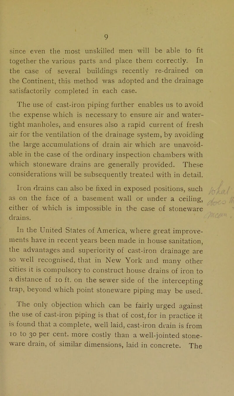 since even the most unskilled men will be able to fit together the various parts and place them correctly. In the case of several buildings recently re-drained on the Continent, this method was adopted and the drainage satisfactorily completed in each case. The use of cast-iron piping further enables us to avoid the expense which is necessary to ensure air and water- tight manholes, and ensures also a rapid current of fresh air for the ventilation of the drainage system, by avoiding the large accumulations of drain air which are unavoid- able in the case of the ordinary inspection chambers with which stoneware drains are generally provided. These considerations will be subsequently treated with in detail. Iron drains can also be fixed in exposed positions, such as on the face of a basement wall or under a ceiling, either of which is impossible in the case of stoneware drains. In the United States of America, where great improve- ments have in recent years been made in house sanitation, the advantages and superiority of cast-iron drainage are so well recognised, that in New York and many other cities it is compulsory to construct house drains of iron to a distance of io ft. on the sewer side of the intercepting trap, beyond which point stoneware piping may be used. 1'he only objection which can be fairly urged against the use of cast-iron piping is that of cost, for in practice it is found that a complete, well laid, cast-iron drain is from to to 30 per cent, more costly than a well-jointed stone- ware drain, of similar dimensions, laid in concrete. The