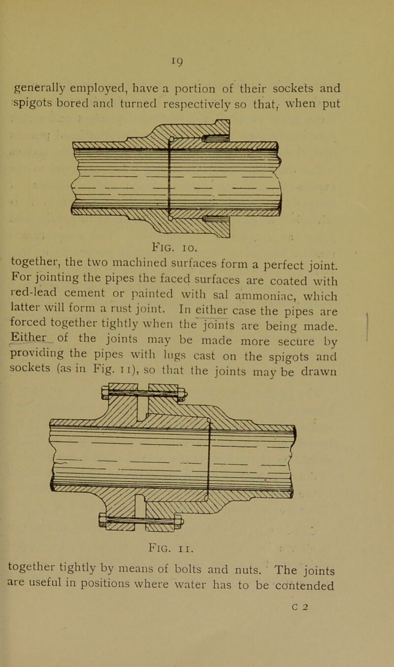 *9 generally employed, have a portion of their sockets and spigots bored and turned respectively so that, when put Fig. io. together, the two machined surfaces form a perfect joint. For jointing the pipes the faced surfaces are coated with red-lead cement or painted with sal ammoniac, which lattei will form a rust joint. In either case the pipes are forced together tightly when the joints are being made. Either of the joints may be made more secure by providing the pipes with lugs cast on the spigots and sockets (as in Fig. 11), so that the joints may be drawn Fig. ii. together tightly by means of bolts and nuts. The joints are useful in positions where water has to be contended c 2