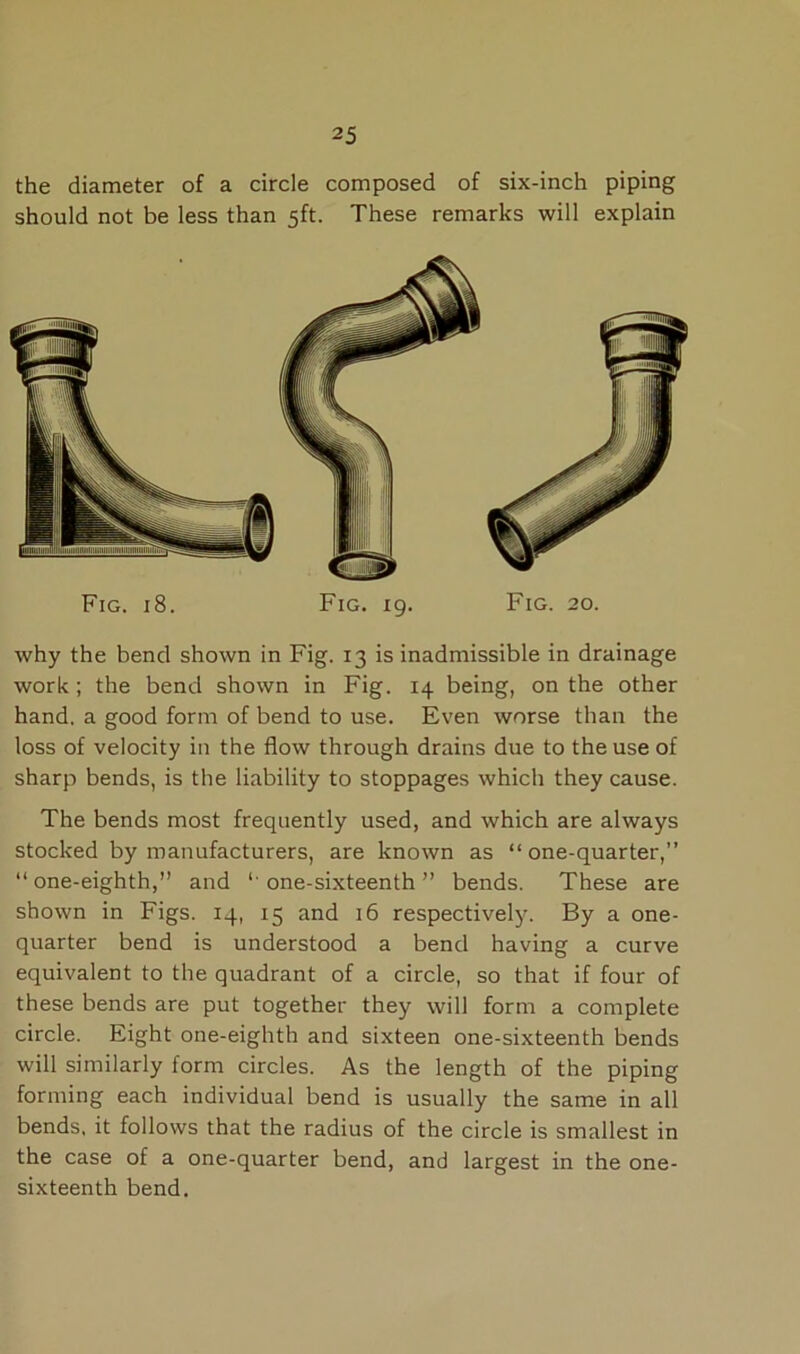 the diameter of a circle composed of six-inch piping should not be less than 5ft. These remarks will explain Fig. 18. Fig. 19. Fig. 20. why the bend shown in Fig. 13 is inadmissible in drainage work; the bend shown in Fig. 14 being, on the other hand, a good form of bend to use. Even worse than the loss of velocity in the flow through drains due to the use of sharp bends, is the liability to stoppages which they cause. The bends most frequently used, and which are always stocked by manufacturers, are known as “ one-quarter,” “ one-eighth,” and *' one-sixteenth ” bends. These are shown in Figs. 14, 15 and 16 respectively. By a one- quarter bend is understood a bend having a curve equivalent to the quadrant of a circle, so that if four of these bends are put together they will form a complete circle. Eight one-eighth and sixteen one-sixteenth bends will similarly form circles. As the length of the piping forming each individual bend is usually the same in all bends, it follows that the radius of the circle is smallest in the case of a one-quarter bend, and largest in the one- sixteenth bend.