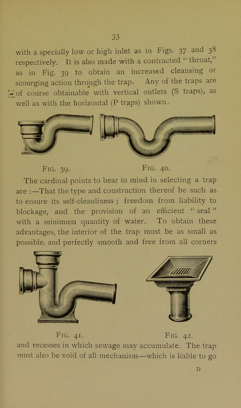 with a specially low or high inlet as in Figs. 37 an<^ 3^ respectively. It is also made with a contracted 11 throat, as in Fig. 39 to obtain an increased cleansing or scourging action through the trap. Any of the traps are |i~of course obtainable with vertical outlets (S traps), as well as with the horizontal (P traps) shown. Fig. 39. Fig. 40. The cardinal points to bear in mind in selecting a trap are ‘That the type and construction thereof be such as to ensure its self-cleanliness ; freedom from liability to blockage, and the provision of an efficient “ seal ” with a minimum quantity of water. To obtain these advantages, the interior of the trap must be as small as possible, and perfectly smooth and free from all corners Fig. 41. Fig. 42. and recesses in which sewage may accumulate. The trap must also be void of all mechanism—which is liable to go D