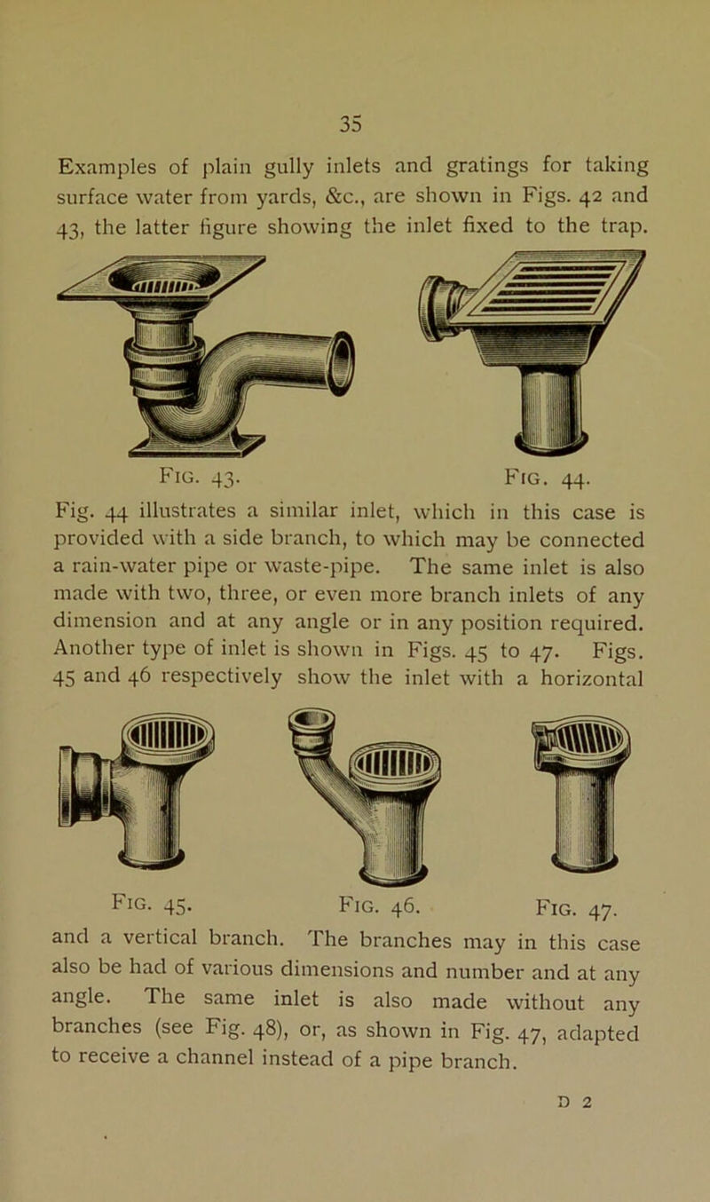 Examples of plain gully inlets and gratings for taking surface water from yards, &c., are shown in Figs. 42 and 43, the latter figure showing the inlet fixed to the trap. Fig. 43. Fig. 44. Fig. 44 illustrates a similar inlet, which in this case is provided with a side branch, to which may be connected a rain-water pipe or waste-pipe. The same inlet is also made with two, three, or even more branch inlets of any dimension and at any angle or in any position required. Another type of inlet is shown in Figs. 45 to 47. Figs. 45 and 46 respectively show the inlet with a horizontal ^IG- 45* Fig. 46. Fig. 47. and a vertical branch. The branches may in this case also be had of various dimensions and number and at any angle. The same inlet is also made without any branches (see Fig. 48), or, as shown in Fig. 47, adapted to receive a channel instead of a pipe branch. n 2
