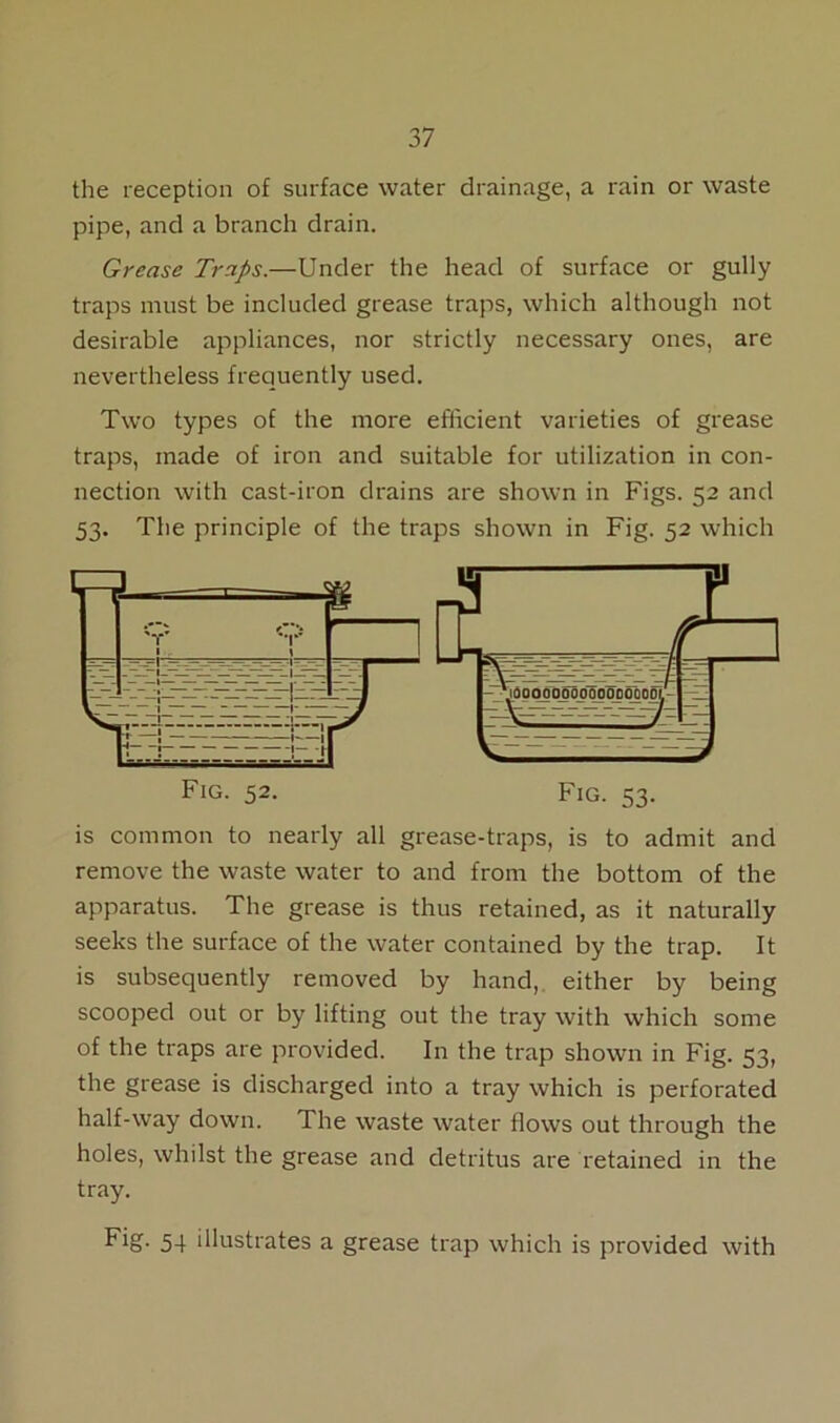 the reception of surface water drainage, a rain or waste pipe, and a branch drain. Grease Traps.—Under the head of surface or gully traps must be included grease traps, which although not desirable appliances, nor strictly necessary ones, are nevertheless frequently used. Two types of the more efficient varieties of grease traps, made of iron and suitable for utilization in con- nection with cast-iron drains are shown in Figs. 52 and 53. The principle of the traps shown in Fig. 52 which is common to nearly all grease-traps, is to admit and remove the waste water to and from the bottom of the apparatus. The grease is thus retained, as it naturally seeks the surface of the water contained by the trap. It is subsequently removed by hand, either by being scooped out or by lifting out the tray with which some of the traps are provided. In the trap shown in Fig. 53, the grease is discharged into a tray which is perforated half-way down. The waste water flows out through the holes, whilst the grease and detritus are retained in the tray. Fig- 54 illustrates a grease trap which is provided with Fig. 52 Fig. 53