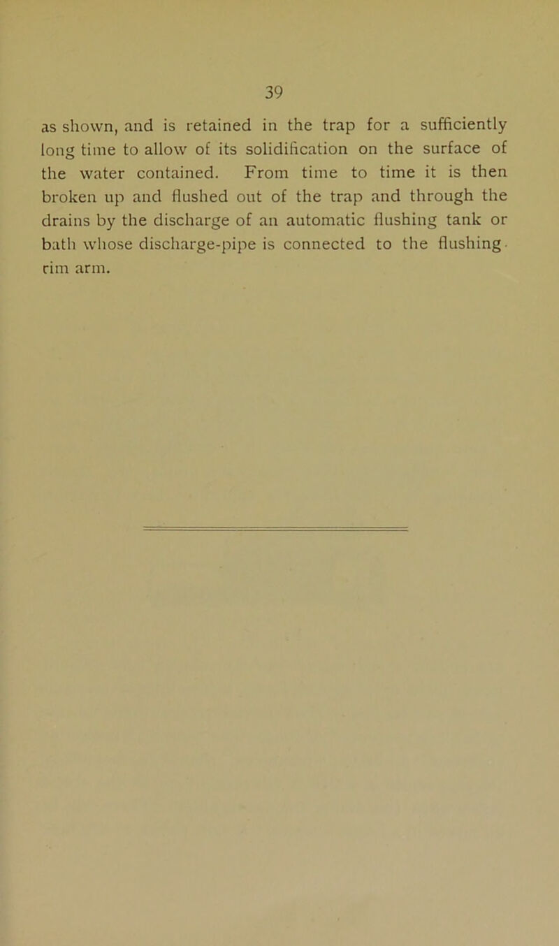 as shown, and is retained in the trap for a sufficiently long time to allow of its solidification on the surface of the water contained. From time to time it is then broken up and flushed out of the trap and through the drains by the discharge of an automatic flushing tank or bath whose discharge-pipe is connected to the flushing rim arm.