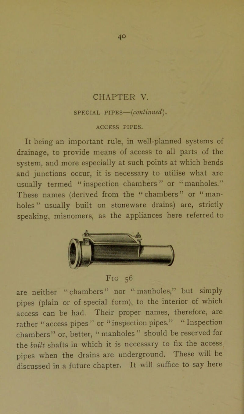 4° CHAPTER V. sprcial pipes—(continued). ACCESS PIPES. It being an important rule, in well-planned systems of drainage, to provide means of access to all parts of the system, and more especially at such points at which bends and junctions occur, it is necessary to utilise what are usually termed “ inspection chambers ” or “ manholes.” These names (derived from the “chambers” or “man- holes ” usually built on stoneware drains) are, strictly speaking, misnomers, as the appliances here referred to Fig 56 are neither “chambers” nor “manholes,” but simply pipes (plain or of special form), to the interior of which access can be had. Their proper names, therefore, are rather “access pipes” or “inspection pipes.” “ Inspection chambers” or, better, “ manholes ” should be reserved for the built shafts in which it is necessary to fix the access pipes when the drains are underground. These will be discussed in a future chapter. It will suffice to say here