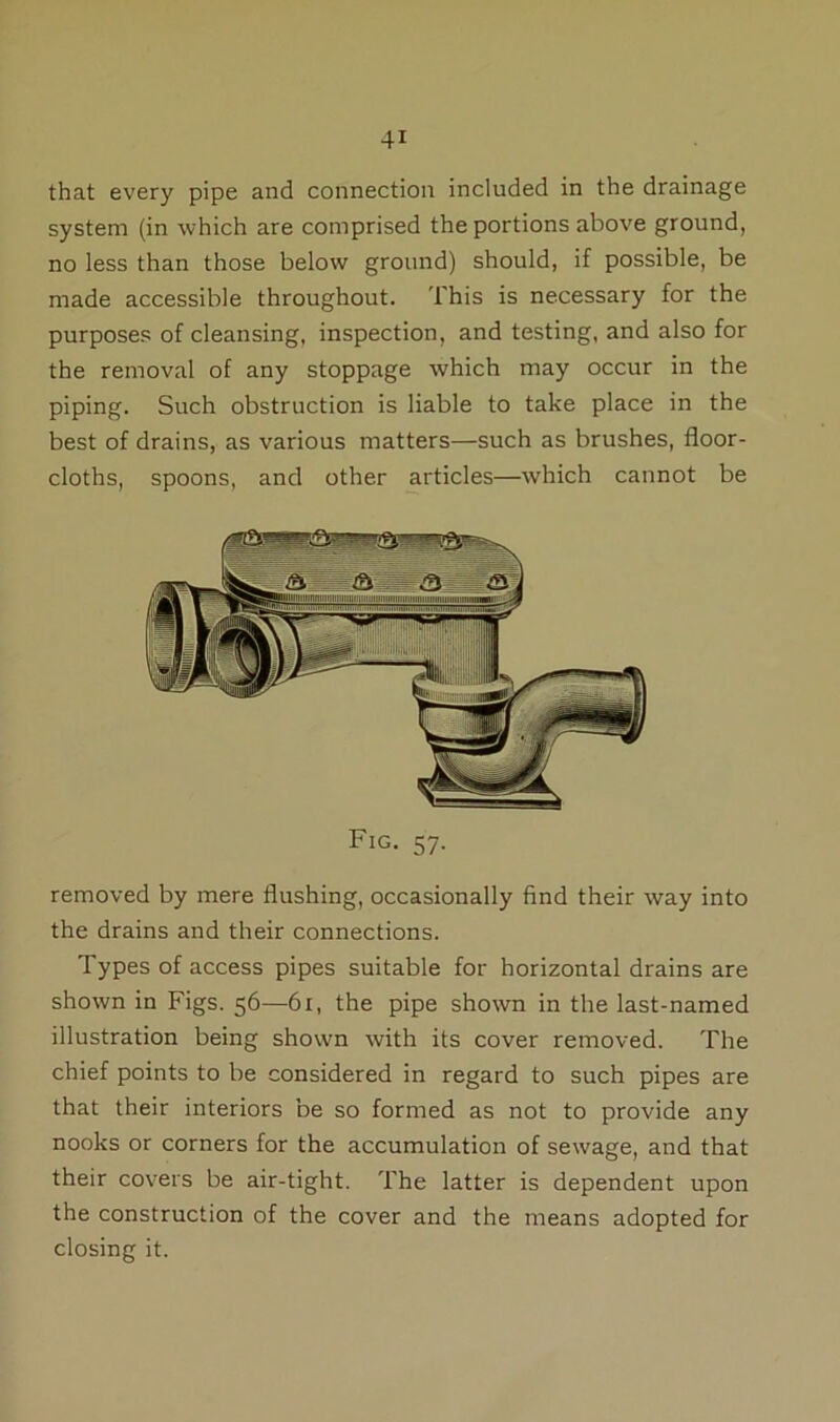that every pipe and connection included in the drainage system (in which are comprised the portions above ground, no less than those below ground) should, if possible, be made accessible throughout. This is necessary for the purposes of cleansing, inspection, and testing, and also for the removal of any stoppage which may occur in the piping. Such obstruction is liable to take place in the best of drains, as various matters—such as brushes, floor- cloths, spoons, and other articles—which cannot be Fig. 57. removed by mere flushing, occasionally find their way into the drains and their connections. Types of access pipes suitable for horizontal drains are shown in Figs. 56—61, the pipe shown in the last-named illustration being shown with its cover removed. The chief points to be considered in regard to such pipes are that their interiors be so formed as not to provide any nooks or corners for the accumulation of sewage, and that their covers be air-tight. The latter is dependent upon the construction of the cover and the means adopted for closing it.