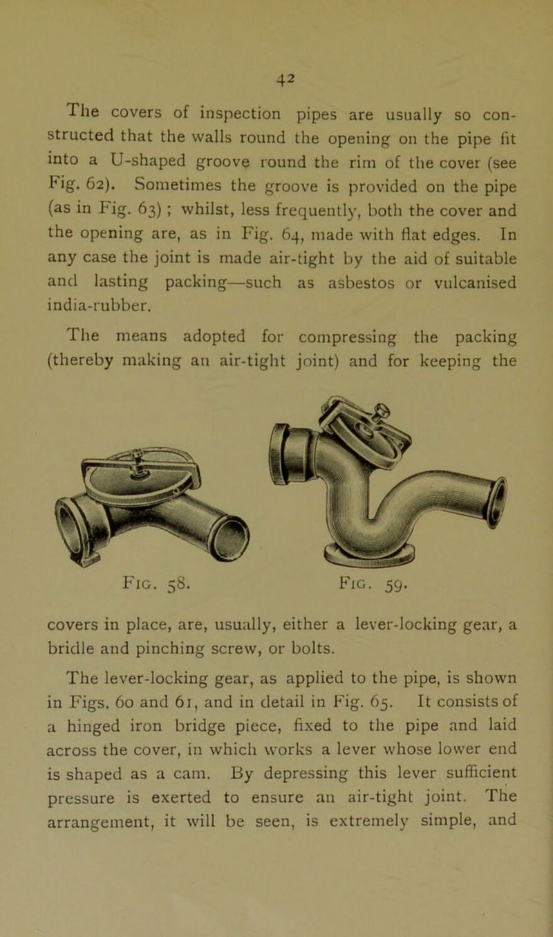 The covers of inspection pipes are usually so con- structed that the walls round the opening on the pipe fit into a U-shaped groove round the rim of the cover (see Fig. 62). Sometimes the groove is provided on the pipe (as in Fig. 63) ; whilst, less frequently, both the cover and the opening are, as in Fig. 64, made with flat edges. In any case the joint is made air-tight by the aid of suitable and lasting packing—such as asbestos or vulcanised india-rubber. The means adopted for compressing the packing (thereby making an air-tight joint) and for keeping the Fig. 58. Fig. 59. covers in place, are, usually, either a lever-locking gear, a bridle and pinching screw, or bolts. The lever-locking gear, as applied to the pipe, is shown in Figs. 60 and 61, and in detail in Fig. 65. It consists of a hinged iron bridge piece, fixed to the pipe and laid across the cover, in which works a lever whose lower end is shaped as a cam. 13y depressing this lever sufficient pressure is exerted to ensure an air-tight joint. The arrangement, it will be seen, is extremely simple, and