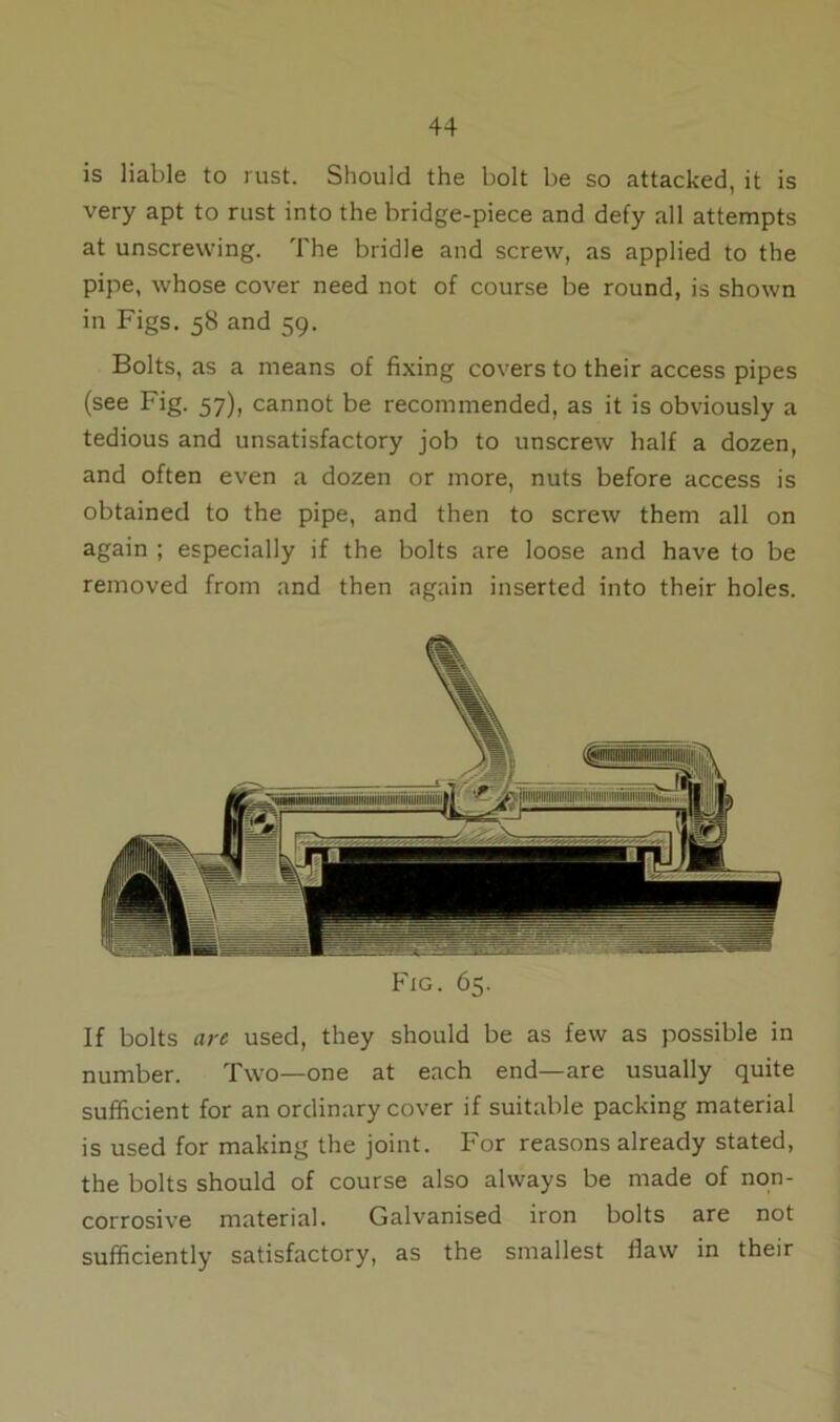 is liable to rust. Should the bolt be so attacked, it is very apt to rust into the bridge-piece and defy all attempts at unscrewing. The bridle and screw, as applied to the pipe, whose cover need not of course be round, is shown in Figs. 58 and 59. Bolts, as a means of fixing covers to their access pipes (see Fig. 57), cannot be recommended, as it is obviously a tedious and unsatisfactory job to unscrew half a dozen, and often even a dozen or more, nuts before access is obtained to the pipe, and then to screw them all on again ; especially if the bolts are loose and have to be removed from and then again inserted into their holes. Fig. 65. If bolts are used, they should be as few as possible in number. Two—one at each end—are usually quite sufficient for an ordinary cover if suitable packing material is used for making the joint. For reasons already stated, the bolts should of course also always be made of non- corrosive material. Galvanised iron bolts are not sufficiently satisfactory, as the smallest flaw in their