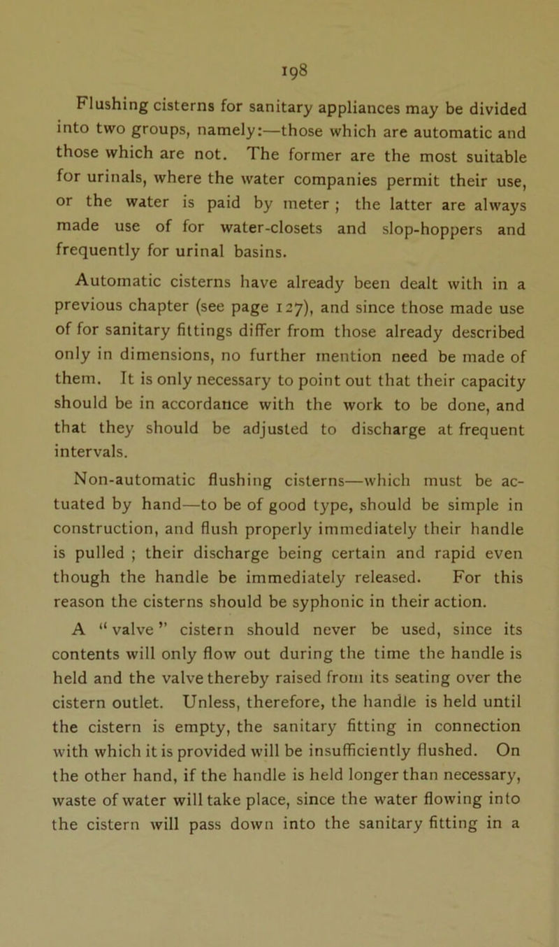 Flashing cisterns for sanitary appliances may be divided into two groups, namely:—those which are automatic and those which are not. The former are the most suitable for urinals, where the water companies permit their use, or the water is paid by meter ; the latter are always made use of for water-closets and slop-hoppers and frequently for urinal basins. Automatic cisterns have already been dealt with in a previous chapter (see page 127), and since those made use of for sanitary fittings differ from those already described only in dimensions, no further mention need be made of them. It is only necessary to point out that their capacity should be in accordance with the work to be done, and that they should be adjusted to discharge at frequent intervals. Non-automatic flushing cisterns—which must be ac- tuated by hand—to be of good type, should be simple in construction, and flush properly immediately their handle is pulled ; their discharge being certain and rapid even though the handle be immediately released. For this reason the cisterns should be syphonic in their action. A “ valve ” cistern should never be used, since its contents will only flow out during the time the handle is held and the valve thereby raised from its seating over the cistern outlet. Unless, therefore, the handle is held until the cistern is empty, the sanitary fitting in connection with which it is provided will be insufficiently flushed. On the other hand, if the handle is held longer than necessary, waste of water will take place, since the water flowing into the cistern will pass down into the sanitary fitting in a