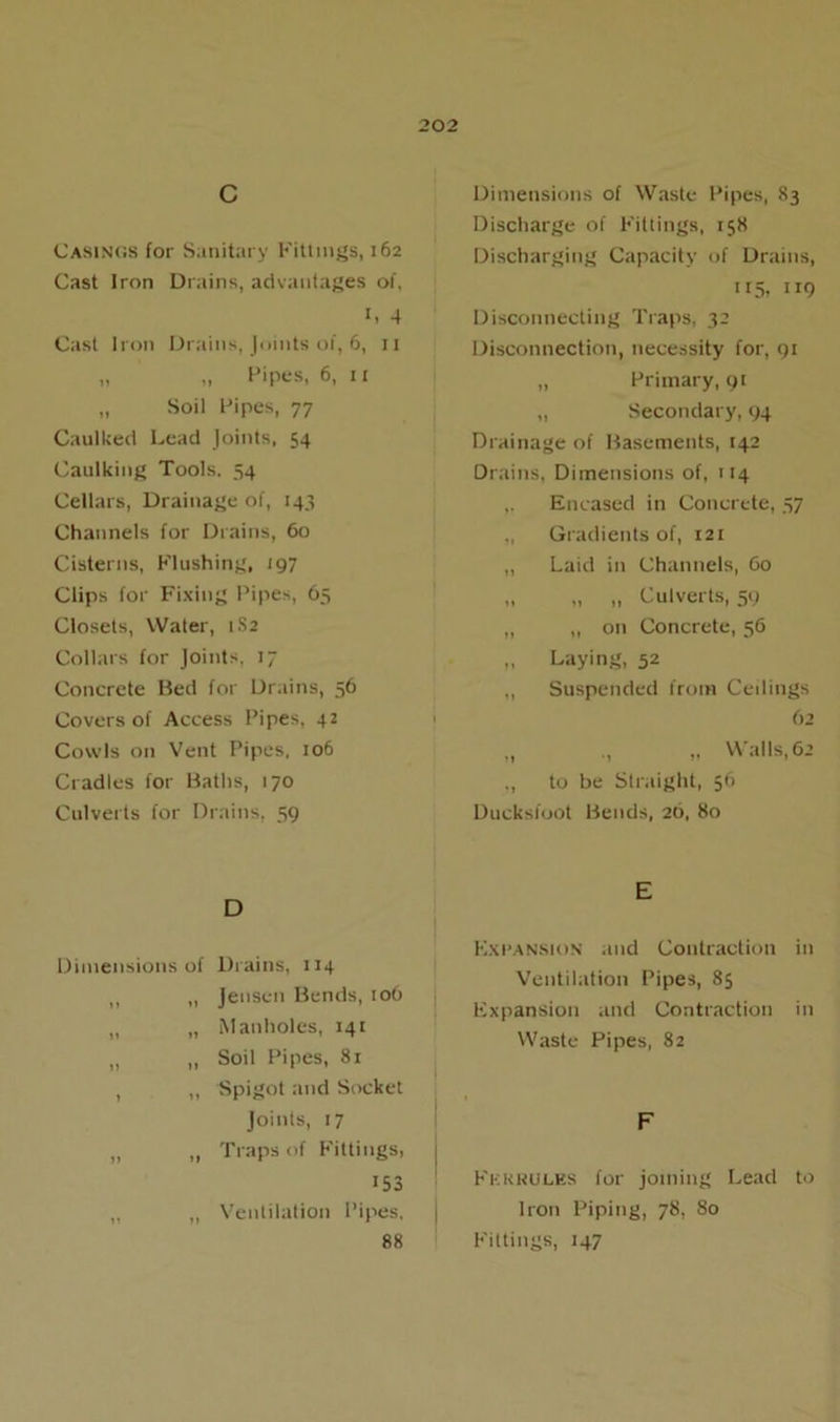 c Casings for Sanitary Fittings, 162 Cast Iron Drains, advantages of, 1. 4 Cast Iron Drains, Joints of, 6, 11 „ „ Pipes, 6, 11 „ Soil Pipes, 77 Caulked Lead Joints, 54 Caulking Tools. 54 Cellars, Drainage of, 143 Channels for Drains, 60 Cisterns, Flushing, 197 Clips for Fixing Pipes, 65 Closets, Water, 1S2 Collars for Joints, 17 Concrete Bed for Drains, 56 Covers of Access Pipes, 42 Cowls on Vent Pipes, 106 Cradles for Baths, 170 Culverts for Drains, 59 D Dimensions of Drains, 114 „ „ Jensen Bends, 106 ,, „ Manholes, 141 „ „ Soil Pipes, 81 , ,, Spigot and Socket Joints, 17 „ „ Traps of Fittings, 153 „ Ventilation Pipes, 88 Dimensions of Waste Pipes, 83 Discharge of Fittings, 158 Discharging Capacity of Drains, 115. 1 r9 Disconnecting Traps, 32 Disconnection, necessity for, 91 „ Primary, 91 „ Secondary, 94 Drainage of Basements, 142 Drains, Dimensions of, 114 ,. Encased in Concrete, 37 Gradients of, 121 ,, Laid in Channels, 60 „ „ „ Culverts, 59 ,, ,, on Concrete, 56 „ Laying, 52 ,, Suspended from Ceilings 62 „ ., „ Walls, 62 ., to be Straight, 56 Ducksfoot Bends, 26, 80 E Expansion and Contraction in Ventilation Pipes, 85 Expansion and Contraction in Waste Pipes, 82 F Ferrules for joining Lead to Iron Piping, 78, 80 Fittings, 147