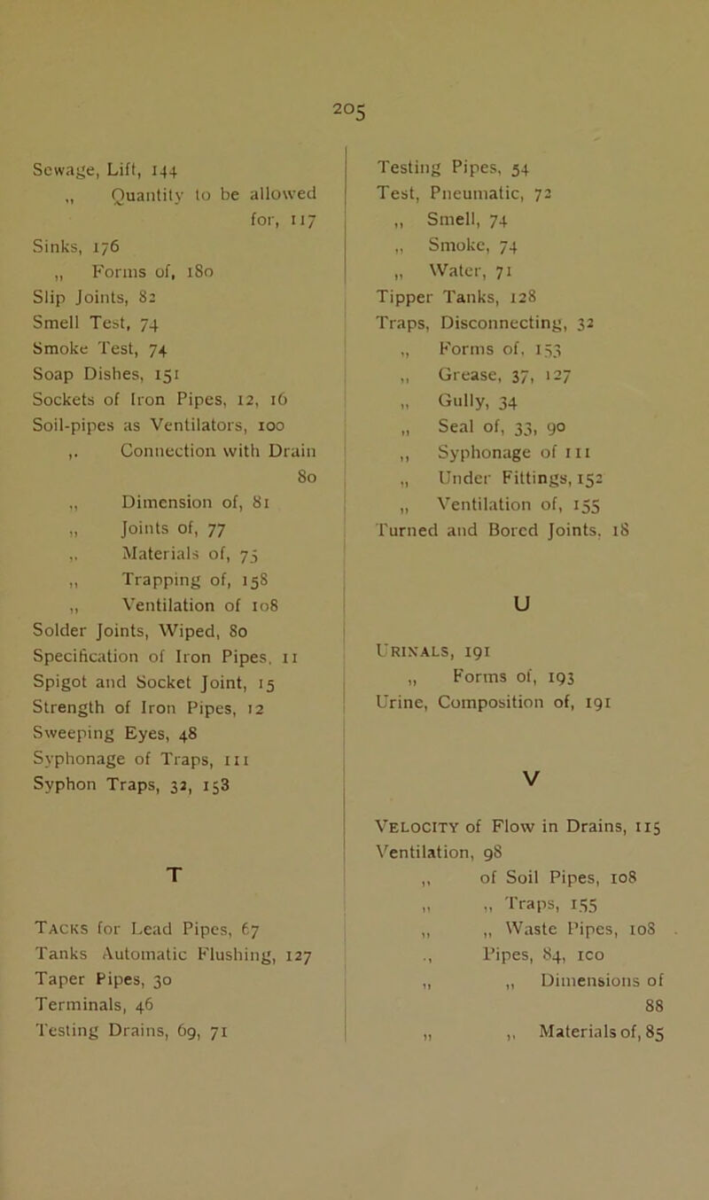 2°5 Sewage, Lift, 144 ,, Quantity to be allowed for, 117 Sinks, 176 „ Forms of, 1S0 Slip Joints, 82 Smell Test, 74 Smoke Test, 74 Soap Dishes, 151 Sockets of Iron Pipes, 12, 16 Soil-pipes as Ventilators, 100 Connection with Drain 80 „ Dimension of, 81 „ Joints of, 77 ,, Materials of, 75 „ Trapping of, 158 „ Ventilation of 108 Solder Joints, Wiped, So Specification of Iron Pipes. 11 Spigot and Socket Joint, 15 Strength of Iron Pipes, 12 Sweeping Eyes, 48 Svphonage of Traps, 111 Syphon Traps, 32, 153 T Tacks for Lead Pipes, 67 Tanks Automatic Flushing, 127 Taper Pipes, 30 Terminals, 46 Testing Drains, 69, 71 Testing Pipes, 54 Test, Pneumatic, 72 „ Smell, 74 „ Smoke, 74 „ Water, 71 Tipper Tanks, 128 Traps, Disconnecting, 32 ,, Forms of, 153 „ Grease, 37. >27 „ Gully, 34 „ Seal of, 33, 90 ,, Syphonage of in „ Under Fittings, 152 „ Ventilation of, 155 Turned and Bored Joints, 18 U Urinals, 191 „ Forms of, 193 Urine, Composition of, 191 V Velocity of Flow in Drains, 115 Ventilation, 98 ,, of Soil Pipes, 108 „ „ Traps, 155 ,, „ Waste Pipes, 10S ., Pipes, 84, ico „ ,, Dimensions of 88 „ ,, Materials of, 85