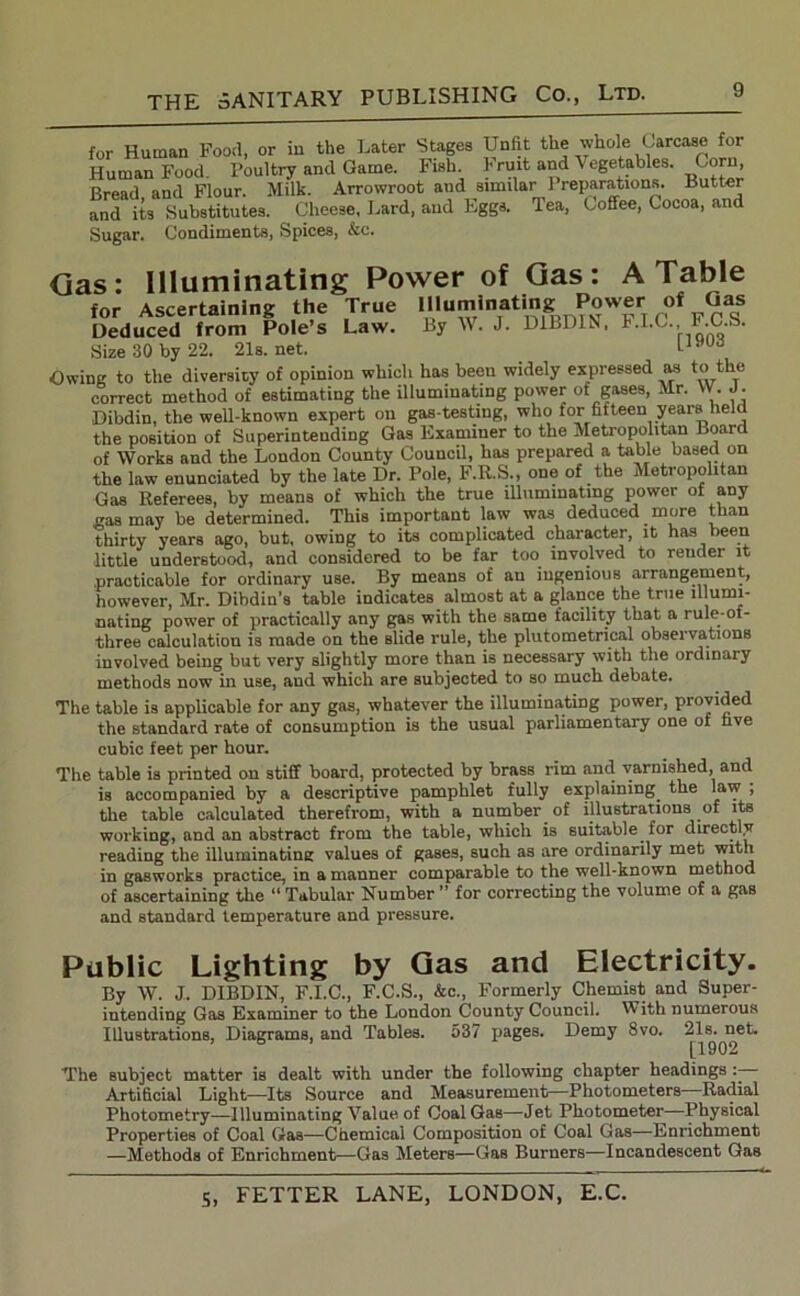 for Human Food, or in the Later Stages Unfit the whole Carcase for Human Food. Poultry and Game. Fish. Frutt and Vegetables. Corn, Bread and Flour. Milk. Arrowroot aud similar I reparations. Butter and its Substitutes. Cheese, Lard, aud Eggs. Tea, Coffee, Cocoa, and Sugar. Condiments, Spices, &c. Gas: Illuminating Power of Gas: A Table for Ascertaining the True Illuminating Power of Qas Deduced from Pole’s Law. By W. J. DIBDIN, h.LC., l.C.S. Size 30 by 22. 21s.net. LJ,ud Owing to the diversity of opinion which has been widely expressed as to the correct method of estimating the illuminating power ot gases, Mr. YV. J. Dibdin, the well-known expert on gas-testing, who tor fifteen years held the position of Superintending Gas Examiner to the Metropolitan Board of Works and the London County Council, has prepared a table based on the law enunciated by the late Dr. Pole, F.R.S., one of the Metropolitan Gas Referees, by means of which the true illuminating power of any gas may be determined. This important law was deduced more than thirty years ago, but, owing to its complicated character, it has been little understood, and considered to be far too involved to render it practicable for ordinary use. By means of an ingenious arrangement, however, Mr. Dibdin’s table indicates almost at a glance the true illumi- nating power of practically any gas with the same facility that a rule-of- three calculation is made on the slide rule, the plutometrical observations involved being but very slightly more than is necessary with the ordinary methods now in use, and which are subjected to so much debate. The table is applicable for any gas, whatever the illuminating power, provided the standard rate of consumption is the usual parliamentary one of five cubic feet per hour. The table is printed on stiff board, protected by brass rim and varnished, and is accompanied by a descriptive pamphlet fully explaining the law , the table calculated therefrom, with a number of illustrations of its working, and an abstract from the table, which is suitable for directly reading the illuminating values of gases, such as are ordinarily met with in gasworks practice, in a manner comparable to the well-known method of ascertaining the “ Tabular Number ” for correcting the volume of a gas and standard temperature and pressure. Public Lighting by Gas and Electricity. By W. J. DIBDIN, F.I.C., F.C.S., &c., Formerly Chemist and Super- intending Gas Examiner to the London County Council. With numerous Illustrations, Diagrams, and Tables. 537 pages. Demy 8vo. 21s. net. b [1902 The subject matter is dealt with under the following chapter headings Artificial Light—Its Source and Measurement—Photometers Radial Photometry—Illuminating Value of Coal Gas—Jet Photometer—Physical Properties of Coal Gas—Chemical Composition of Coal Gas—Enrichment —Methods of Enrichment—Gas Meters—Gas Burners—Incandescent Gas