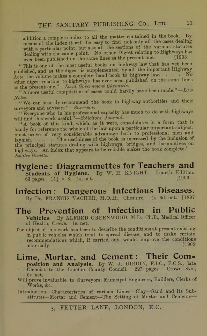 addition a complete index to all the matter contained in the book. By means of the index it will be easy to find not only all the cases dealing with a particular point, but also all the sections of the various statutes dealing with the same point. No other Digest relating to Highways has ever been published on the same lines as the present one. [1903 “This is one of the most useful books on highway law that has yet been published, and as the digest is supplemented by all the important Highway Acts, the volume makes a complete hand-book to highway law. . . • other digest relating to highways has ever been published on the same lines as the present one.”—Local Government Chronicle. , “A more useful compilation of cases could hardly have been made.’ —Law Notes* “ We can heartily recommend the book to highway authorities and their surveyors and advisers.”—Surveyor. “Everyone who in his professional capacity has much to do with highways will find this work useful.”—Solicitors’ Journal. “ A book of this kind, which, as it were, consolidates in a form that is handy for reference the whole of the law upon a particular important subject, must prove of very considerable advantage both to professional men and laymen. . . . The usefulness of the book is increased by the inclusion of the principal statutes dealing with highways, bridges, and locomotives^ on highways. An index that appears to be reliable makes the book complete.” Estates Gazette. Hygiene: Diagrammettes for Teachers and Students of Hygiene. By W. H. KNIGHT. Fourth Edition. 63 pages, lljj X 8. Is. net. [1906 Infection: Dangerous Infectious Diseases. By Dr. FRANCIS YACHER, M.O.H., Cheshire. Is. 6d. net. [1897 The Prevention of Infection in Public Vehicles. By ALFRED GREENWOOD, M.D., Ch.B., Medical Officer of Health, Crewe. Is. net. The object of this work has been to describe the conditions at present existing in public vehicles which t^nd to spread disease, and to make certain recommendations which, if carried out, would improve the conditions materially. [1902 Lime, Mortar, and Cement: Their Com- position and Analysis. By W. J. DIBDIN, F.I.C., F.C.S., late Chemist to the London County Council. 227 pages. Crown 8vo., os. net. Will prove invaluable to Surveyors, Municipal Engineers, Builders, Clerks of Works, &c. Introduction—Characteristics of various Limes—Clay—Sand and its Sub- stitutes—Mortar and Cement—The Setting of Mortar and Cements—