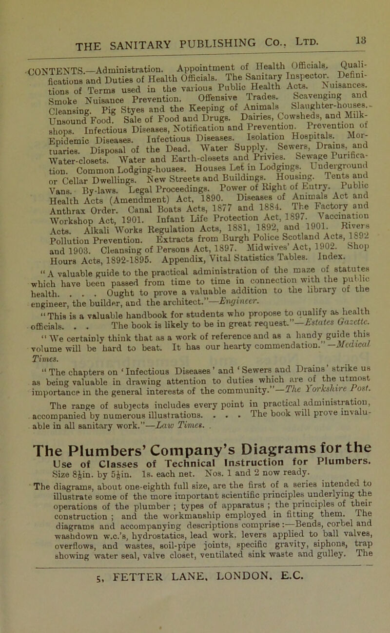 • CONTENTS.—Administration. Appointment of Health Officials. Quah- fications and Duties of Health Officials. The Sanitary Inspector. Defini- tions of Terms used in the various Public Health Acts. Nuisances. Smoke Nuisance Prevention. Offensive trades. Scavenging and Cleansing. Pig Styes and the Keeping of Animals Slaughter-houses. - Unsound Food. Sale of Food and Drugs. Dairies, Cowsheds, and Milk- shops. Infectious Diseases, Notification and Prevention. 1 retention oi Epidemic Diseases. Infectious Diseases. Isolation Hospitals. A tuaries. Disposal of the Dead. Water Supply. Sewers, Drains, and Water-closets Water and Earth-closets and. Privies. Sewage Purifica- tion. Common Lodging-houses. Houses Let in Lodgings. Underground or Cellar Dwellings. New Streets and Buildings Housing. Tents and Vans. By-laws. Legal Proceedings. Power of Right of Entry. Public Health Acts (Amendment) Act, 1890. Diseases of Animals Act and Anthrax Order. Canal Boats Acts, 1877 and 1884. The Factory and Workshop Act, 1901. Infant Life Protection Act, 1897. Vaccination Acts. Alkali Works Regulation Acts 1881, 1892, and 1901. Rlver? Pollution Prevention. Extracts from Burgh Police Scotland Acts, 189- and 1903. Cleansing of Persons Act, 1897. Midwives Act, 1902. hhop Hours Acts, 1892-1895. Appendix, Vital Statistics Tables. Index. “ A valuable guide to the practical administration of the maze of statutes which have been passed from time to time in connection with the public health. . . . Ought to prove a valuable addition to the library or the engineer, the builder, and the architect. Engineer. “This is a valuable handbook for students who propose to qualify ab health officials. . . The book is likely to be in great request.”—Lstates Gazette. “ We certainly think that as a work of reference and as a handy guide this volume will be hard to beat. It has our hearty commendation. ’ -Medical Times. “The chapters on ‘Infectious Diseases’ and ‘ Sewers and Drains strike us as being valuable in drawing attention to duties which are of the utmost importance in the general interests of the community. The 1 orkshire Post. The range of subjects includes every point in practical administration, accompanied by numerous illustrations. . . . The book will prove invalu- able in all sanitary work.”—Law Times. . The Plumbers’ Company’s Diagrams for the Use of Classes of Technical Instruction for Plumbers. Size 8Jin. by 5Jin. Is. each net. Nos. 1 and 2 now ready. The diagrams, about one-eighth full size, are the first of a series intended to illustrate some of the more important scientific principles underlying the operations of the plumber ; types of apparatus ; the principles of their construction ; and the workmanship employed in fitting them. The diagrams and accompanying descriptions comprise: -Bends, corbel and washdown w.c.’s, hydrostatics, lead work, levers applied to ball valves, overflows, and wastes, soil-pipe joints, specific gravity, siphons, trap showing water seal, valve closet, ventilated sink waste and gulley. The