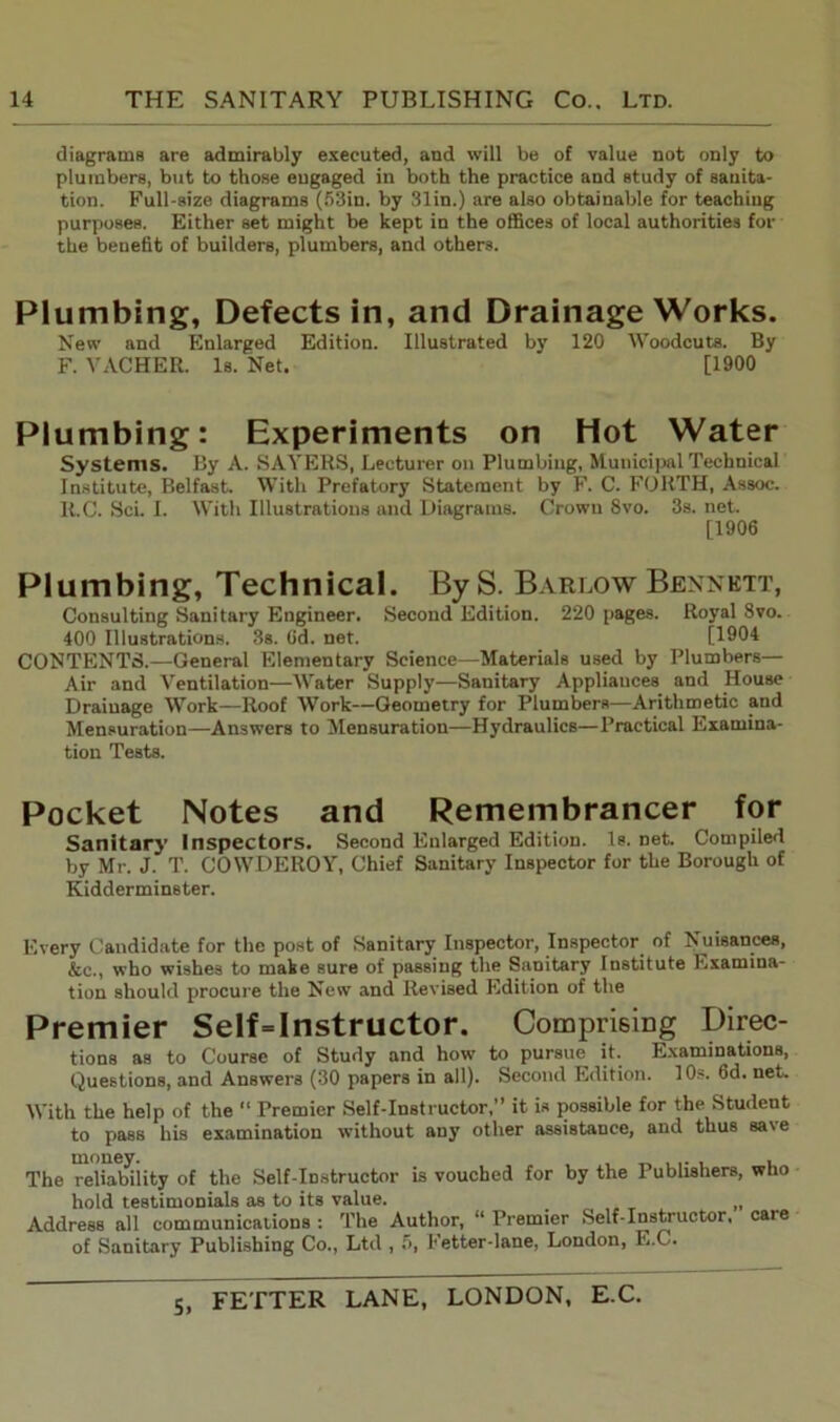 diagrams are admirably executed, and will be of value not only to plumbers, but to those engaged in both the practice and study of sanita- tion. Full-size diagrams (53in. by 31in.) are also obtainable for teaching purposes. Either set might be kept in the offices of local authorities for the benefit of builders, plumbers, and others. Plumbing, Defects in, and Drainage Works. New and Enlarged Edition. Illustrated by 120 Woodcuts. By F. VACHER. Is. Net. [1900 Plumbing: Experiments on Hot Water Systems. By A. SAYERS, Lecturer on Plumbing, Municipal Technical Institute, Belfast. With Prefatory Statement by F. C. FORTH, Assoc. R.C. Sci. I. With Illustrations and Diagrams. Crown 8vo. 3s. net. [1906 Plumbing, Technical. By S. Barlow Bennett, Consulting Sanitary Engineer. Second Edition. 220 pages. Royal 8vo. 400 Illustrations. 3s. 6d. net. [1904 CONTENTS.—General Elementary Science—Materials used by Plumbers— Air and Ventilation—Water Supply—Sanitary Appliances and House Drainage Work—Roof Work—Geometry for Plumbers—Arithmetic and Mensuration—Answers to Mensuration—Hydraulics—Practical Examina- tion Tests. Pocket Notes and Remembrancer for Sanitary Inspectors. Second Enlarged Edition. Is. net. Compiled by Mr. J. T. COWDEROY, Chief Sanitary Inspector for the Borough of Kidderminster. Every Candidate for the post of Sanitary Inspector, Inspector of Nuisances, &c., who wishes to make sure of passing the Sanitary Institute Examina- tion should procure the New and Revised Edition of the Premier Self = Instructor. Comprising Direc- tions as to Course of Study and how to pursue it. Examinations, Questions, and Answers (30 papers in all). Second Edition. 10s. fid. net. With the help of the “ Premier Self-Instructor,” it is possible for the Student to pass his examination without any other assistance, and thus save The reliability of the Self-Instructor is vouched for by the Publishers, who hold testimonials as to its value. , Address all communications : The Author, “ Premier Self-Instructor, care of Sanitary Publishing Co., Ltd , 5, I' etter-lane, London, L.C.