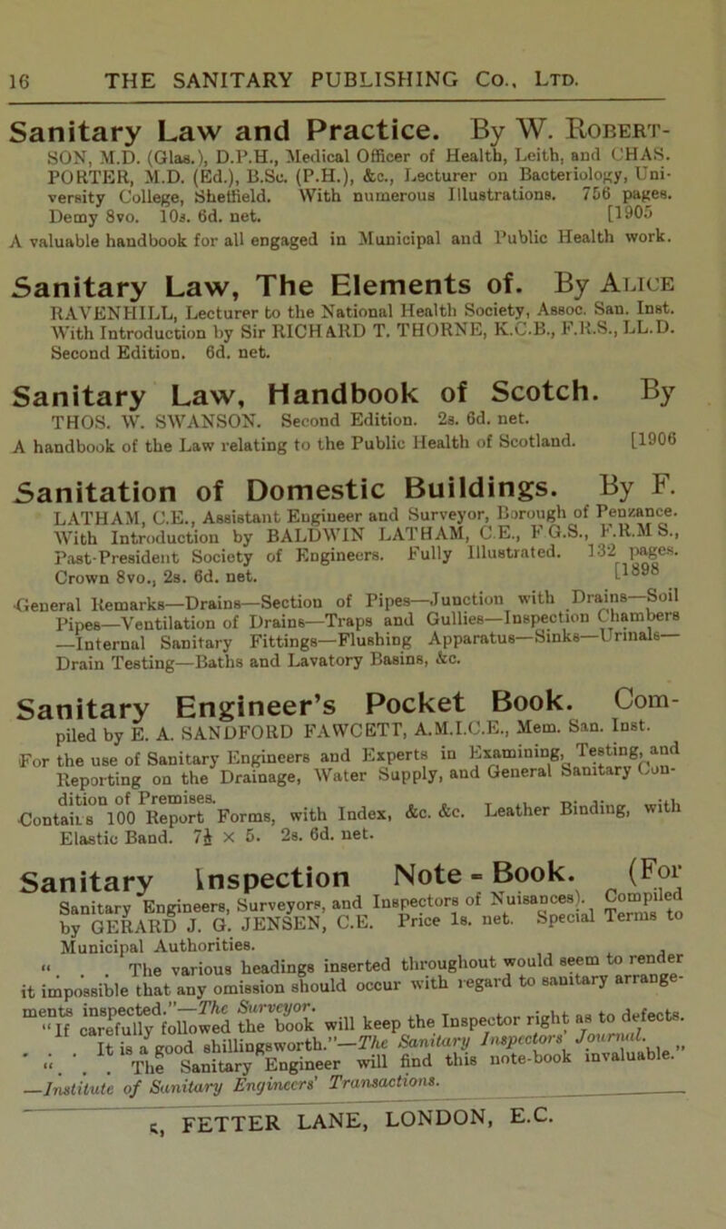 Sanitary Law and Practice. By W. Robert- son, M.D. (Glas.), D.P.H., Medical Officer of Health, Leith, and CHAS. PORTER, M.D. (Ed.), B.Sc. (P.H.), &c., Lecturer on Bacteriology, Uni- versity College, Sheffield. With numerous Illustrations. 756 pages. Demy 8vo. 10s. 6d. net. [1905 A valuable handbook for all engaged in Municipal and Public Health work. Sanitary Law, The Elements of. By Alice RAVENHILL, Lecturer to the National Health Society, Assoc. San. Inst. With Introduction by Sir RICHARD T. THORNE, K.C.B., F.R.S., LL.D. Second Edition. 6d. net. Sanitary Law, Handbook of Scotch. By THOS. W. SWANSON. Second Edition. 2s. 6d. net. A handbook of the Law relating to the Public Health of Scotland. [1906 Sanitation of Domestic Buildings. LATHAM, C.E., Assistant Engineer and Surveyor, Borough With Introduction by BALDWIN LATHAM, C L., 1* G. Past-President Society of Engineers, bully Illustrated. Crown 8vo., 2s. 6d. net. By F. of Penzance. S., F.R.MS., 132 pages. [1898 •General Remarks—Drains—Section of Pipes—Junction with Drains—Soil pipes—Ventilation of Drains—Traps and Gullies—Inspection Chambers —Internal Sanitary Fittings—Flushing Apparatus—Sinks—Urinals— Drain Testing—Baths and Lavatory Basins, &c. Sanitary Engineer’s Pocket Book. Com- piled by E. A. SANDFORD FAWCETT, A.M.I.C.E., Mem. San. Inst. For the use of Sanitary Engineers and Experts in Examining, Testing, and Reporting on the Drainage, Water Supply, and General Sanitary Con- ContaiLS °100Report Forms, with Index, &c. &c. Leather Binding, with Elastic Band. 7J X 5. 2s. 6d. net. Sanitary inspection Note = Book. (For Sanitary Engineers, Surveyors, and Inspectors of Nuisances Compiled by GERARD J. G. JENSEN, C.E. Price Is. net. Special Terms to Municipal Authorities. “ The various headings inserted throughout would seem to render it impossible that any omission should occur with regard to sanitary arrange- 5T25 -ill to* <to l»P«t=r right to dofoou. .lf. u i“ /iod AiUingsworth.-’-TAe Sanitary Inspectors' Joureud. >f « The Sanitary Engineer will find this note-book inv a ua —Institute of Sanitary Encjinccrs' Transactions.