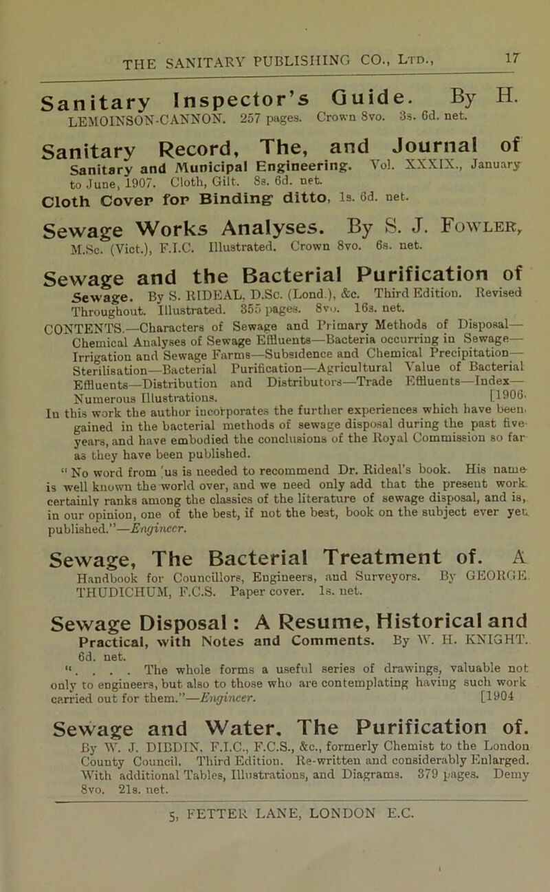 Sanitary Inspector’s Guide. By H. LEMOINSON-CANNON. 257 pages. Crown 8vo. 3s. Gd. net. Sanitary Record, The, and Journal of Sanitary and Municipal Engineering. Vol. XXXIX., January to June, 1907. Cloth, Gilt. 8a. 6d. net. Cloth Cover for Binding1 ditto, is. 6d. net. Sewage Works Analyses. By S. J. Fowler, M.Sc. (Viet.), F.I.C. Illustrated. Crown 8vo. 6s. net. Sewage and the Bacterial Purification of Sewage. By S. RIDEAL, D.Sc. (Lond ), &c. Third Edition. Revised Throughout. Illustrated. 355 pages. 8v„. 163. net. CONTENTS.—Characters of Sewage and Primary Methods of Disposal— Chemical Analyses of Sewage Effluents—Bacteria occurring in Sewage- Irrigation and Sewage Farms—Subsidence and Chemical Precipitation- Sterilisation—Bacterial Purification—Agricultural Value of Bacterial Effluents—Distribution and Distributors—Trade Effluents—Index- Numerous Illustrations. _ [1906. In this work the author incorporates the further experiences which have been, gained in the bacterial methods of sewage disposal during the past five- years, and have embodied the conclusions of the Royal Commission so far as they have been published. “ No word from (us is needed to recommend Dr. Rideal’s book. His name is well known the world over, and we need only add that the present work, certainly ranks among the classics of the literature of sewage disposal, and is, in our opinion, one of the best, if not the be3t, book on the subject ever yen published.”—Engineer. Sewage, The Bacterial Treatment of. A Handbook for Councillors, Engineers, and Surveyors. By GEORGE. THUDICHUM, F.C.S. Paper cover. Is. net. Sewage Disposal: A Resume, Historical and Practical, with Notes and Comments. By W. H. KNIGHT. 6d. net. “. . . . The whole forms a useful series of drawings, valuable not only to engineers, but also to those who are contemplating having such work carried out for them.”—Engineer. [1904 Sewage and Water. The Purification of. By W. J. DIBDIN, F.I.C., F.C.S., &c., formerly Chemist to the London County Council. Third Edition. Re-written and considerably Enlarged. With additional Tables, Illustrations, and Diagrams. 379 pages. Demy 8vo. 21s. net.