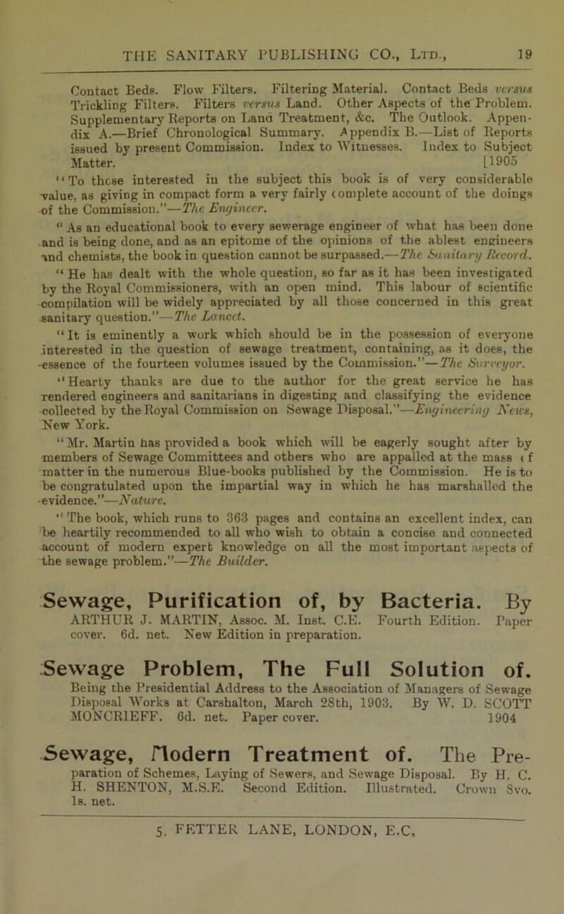 Contact Beds. Flow Filters. Filtering Material. Contact Beds versus Trickling Filters. Filters versus Land. Other Aspects of the Problem. Supplementary Reports on Land Treatment, &c. The Outlook. Appen- dix A.—Brief Chronological Summary. A ppendix B.—List of Reports issued by present Commission. Index to Witnesses. Index to Subject Matter. [1905 “To these interested in the subject this book is of very considerable -value, as giving in compact form a very fairly complete account of the doings of the Commission.”—The Engineer. “ As an educational book to every sewerage engineer of what has been done and is being done, and as an epitome of the opinions of t.he ablest engineers and chemists, the book in question cannot be surpassed.—The Sanitary Record. “ He has dealt with the whole question, so far as it has been investigated by the Royal Commissioners, with an open mind. This labour of scientific compilation will be widely appreciated by all those concerned in this great sanitary question.”—The Lancet. “It is eminently a work which should be in the possession of everyone interested in the question of sewage treatment, containing, as it does, the -essence of the fourteen volumes issued by the Commission.”—The Surveyor. “Hearty thanks are due to the author for the great service he has rendered eogineers and sanitarians in digesting and classifying the evidence collected by the Royal Commission on Sewage Disposal.”—Engineering News, New York. “Mr. Martin has provided a book which will be eagerly sought after by members of Sewage Committees and others who are appalled at the mass c f matter in the numerous Blue-books published by the Commission. He is to be congratulated upon the impartial way in which he has marshalled the ■evidence.”—Nature. “ The book, which runs to 363 pages and contains an excellent index, can be heartily recommended to all who wish to obtain a concise and connected account of modern expert knowledge on all the most important aspects of the sewage problem.”—The Builder. Sewage, Purification of, by Bacteria, By ARTHUR J. MARTIN, Assoc. M. Inst. C.E. Fourth Edition. Taper cover. 6d. net. New Edition in preparation. Sewage Problem, The Full Solution of. Being the Presidential Address to the Association of Managers of Sewage Disposal Works at Carshalton, March 28 th, 1903. By W. D. SCOTT MONCR1EFF. 6d. net. Paper cover. 1904 Sewage, ITodern Treatment of. The Pre- paration of Schemes, Laying of Sewers, and Sewage Disposal. By H. C. H. SHENTON, M.S.E. Second Edition. Illustrated. Crown Svo. Is. net.