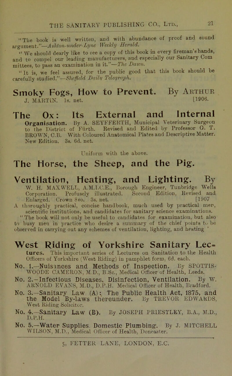 “The book is well written, and with abundance of proof and sound argument.”—Ashton-under-Tyne Weekly ITcrald. “ We should dearly like to see a copy of this book in every fireman’s hands, and to compel our leading manufacturers, and especially our Sanitary Com mittees, to pass an examination in it.”—The Damn. “It is, we feel assured, for the public good that this book Bhould be carefully studied.”—Sheffield Daily Telegraph. Smoky Fogs, How to Prevent. By Arthur J. MARTIN. Is. net. LI906. The Ox: Its External and Internal Organisation. By A. SEYFFERTH, Municipal \ eterinary Surgeon to the District of Fiirth. Revised and Edited by Professor G. T. BROWN, C.B. With Coloured Anatomical Plates and Descriptive Matter. New Edition. 3s. 6d. net. Uniform with the above. The Horse, the Sheep, and the Pig. Ventilation, Heating, and Lighting. By W. H. MAXWELL, A.M.I.C.E., Borough Engineer, Tunbridge Wells Corporation. Profusely illustrated. Second Edition, Revised and Enlarged. Crown 8vo. 3s. net. [1907 A thoroughly practical, concise handbook, much used by practical men, scientific institutions, and candidates for sanitary science examinations. “ The book will not only be useful to candidates for examination, but also to busy men in practice who desire a summary of the chief points to be observed in carrying out any schemes of ventilation, lightiug, and heating West Riding of Yorkshire Sanitary Lec= tures. This important series of Lectures on Sanitation to the Health Officers of Yorkshire (West Riding) in pamphlet form, 6d. each. No. i.—Nuisances and Methods of Inspection. By SPOTTIS- WOODE CAMERON, M.D., B.Sc., Medical Officer of Health, Leeds. No. 2.-Infectious Diseases. Disinfection, Ventilation. By w. ARNOLD EVANS, M.D., D.P.H. Medical Officer of Health, Bradford. No. 3.—Sanitary Law (A): The Public Health Act, 1875, and the Model By-laws thereunder. By TREVOR EDWARDS, West Riding Solicitor. No. 4.—Sanitary Law (B). By JOSEPH PRIESTLEY, B.A., M.D., D.P.H. No. 5.—Water Supplies. Domestic Plumbing’. By J. MITCHELL WILSON, M.D., Medical Officer of Health. Doncaster.