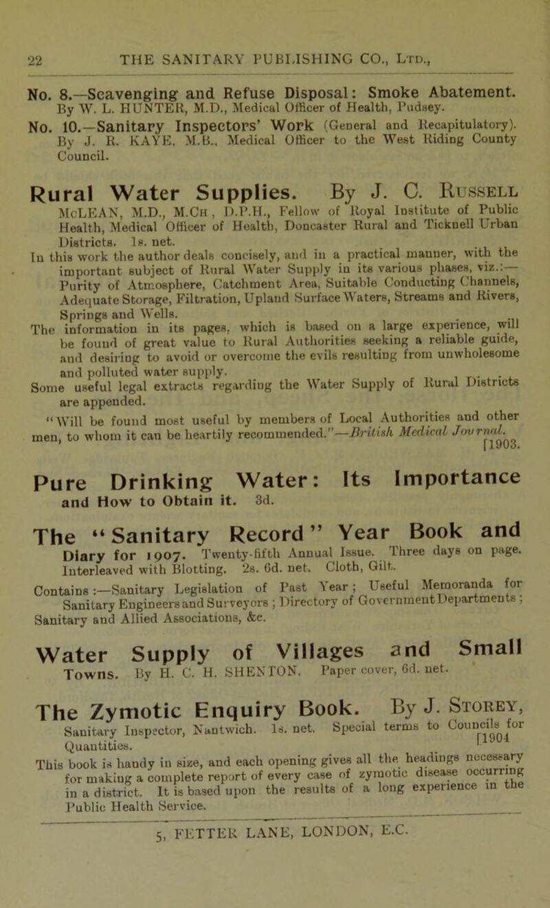 No. 8.—Scavenging’ and Refuse Disposal: Smoke Abatement. By W. L. HUNTER, M.D., Medical Officer of Health, Pudsey. No. 10.—Sanitary Inspectors’ Work (General and Recapitulatory). By J. R. KAYE. M.B., Medical Officer to the West Riding County Council. Rural Water Supplies. By J. C. Bussell McLEAN, M.D., M.Ch , D.P.H., Fellow of Royal Institute of Public Health, Medical Officer of Health, Doncaster Rural and Ticknell Urban Districts. Is. net. In this work the author deals concisely, and in a practical manner, with the important subject of Rural Water Supply iu its various phases, viz.:— Purity of Atmosphere, Catchment Area, Suitable Conducting Channels, Adequate Storage, Filtration, Upland Surface Waters, Streams and Rivers, Spriugs and Wells. The information in its pages, which is based on a large experience, will be found of great value to Rural Authorities seeking a reliable guide, and desiring to avoid or overcome the evils resulting from unwholesome and polluted water supply. Some useful legal extracts regarding the Water Supply of Rural Districts are appended. “Will be found most useful by members of Local Authorities aud other men, to whom it can be heartily recommended.”—British, Medical Journal. Pure Drinking Water: Its Importance arid How to Obtain it. 3d. The “Sanitary Record” Year Book and Diary for 1907. Twenty-fifth Annual Issue. Three days on page. Interleaved with Blotting. 2s. 6d. net. Cloth, Gilt. Contains:—Sanitary Legislation of Past Y ear; Useful Memoranda for Sanitary Engineersand Surveyors ; Directory of GovernmentDepartments; Sanitary and Allied Associations, &c. Water Supply of Villages and Small Towns. By H. C. H. SHENTON. Paper cover, 6d. net. The Zymotic Enquiry Book. By J. Storey, Sanitary Inspector, Nuntwich. Is. net. Special terms to Councils for Quantities. This book is handy in size, and each opening gives all the headings necessary for making a complete report of every case of zymotic disease occurring in a district. It is based upon the results of a long experience m t Public Health Service.