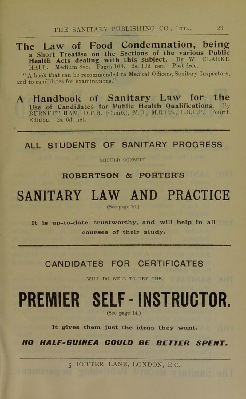 The Law of Food Condemnation, being a Short Treatise on the Sections of the various Public Health Acts dealing with this subject. By W. CLAltlvE PI ALL. Medium 8vo. Pages 108. 2s.10d.net. Post free. “ A book that can be recommended to Medical Officers, Sanitary Inspectors, and to candidates for examinations.” A Handbook of Sanitary Law for the Use of Candidates for Public Health Qualifications. By BURNETT HAM, D.P.H. (Cimb.), M.D., M.R.C.S., L.ll.C.P. Fourth Edition. 2s. 6d. net. ALL STUDENTS OF SANITARY PROGRESS SHOULD CONSULT ROBERTSON & PORTER’S SANITARY LAW AND PRACTICE (See page 10.) It is up-to-date, trustworthy, and will help in all courses of their study. CANDIDATES FOR CERTIFICATES WILL DO WELL TO TRY THE PREMIER SELF - INSTRUCTOR. (See page 14.) It gives them just the ideas they want. NO HALF-GUINEA GOULO BE BETTER SPENT.