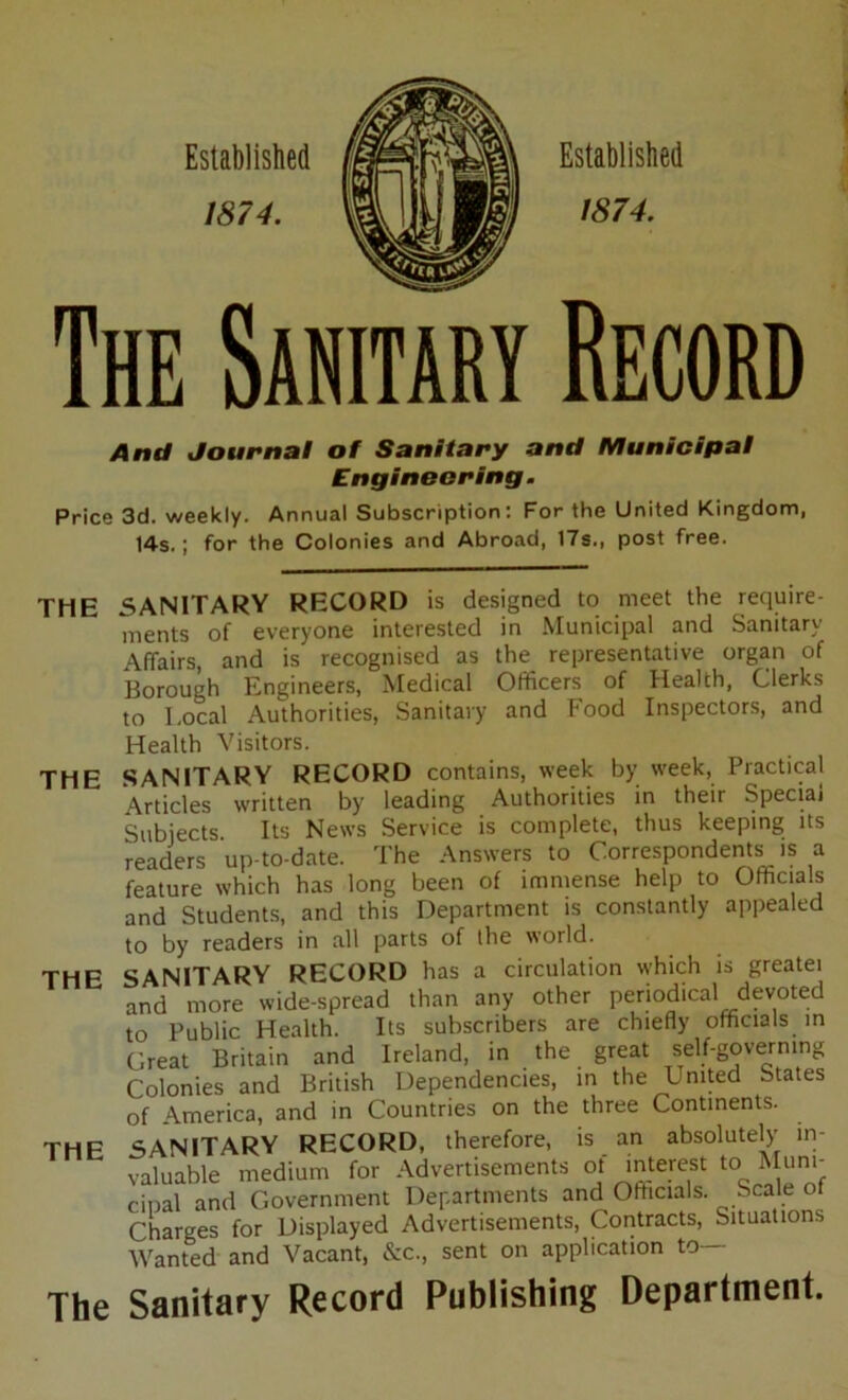 Established /874. Established 1874. The Sanitary Record And Journal of Sanitary and Municipal Engineering. Price 3d. weekly. Annual Subscription: For the United Kingdom, 14s.; for the Colonies and Abroad, 17s., post free. THE SANITARY RECORD is designed to meet the require- ments of everyone interested in Municipal and Sanitary Affairs, and is recognised as the representative organ of Borough Engineers, Medical Officers of Health, Clerks to Local Authorities, Sanitary and Food Inspectors, and Health Visitors. THE SANITARY RECORD contains, week by week, Practical Articles written by leading Authorities in their Special Subjects Its News Service is complete, thus keeping its readers up-to-date. The Answers to Correspondents is a feature which has long been of immense help to Officials and Students, and this Department is constantly appealed to by readers in all parts of the world. THE SANITARY RECORD has a circulation which is greatei and more wide-spread than any other periodical devoted to Public Health. Its subscribers are chiefly officials in Great Britain and Ireland, in the great self-governing Colonies and British Dependencies, in the Lnited States of America, and in Countries on the three Continents. THE SANITARY RECORD, therefore, is an absolutely in- valuable medium for Advertisements ot interest to Muni- cipal and Government Departments and Officials. Scale ot Charges for Displayed Advertisements, Contracts, Situations Wanted and Vacant, &c., sent on application to The Sanitary Record Publishing Department.