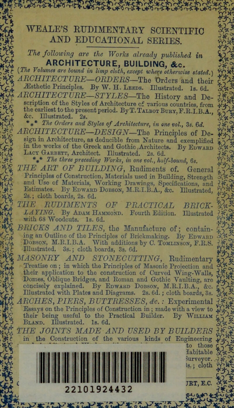 WE ALE’S RUDIMENTARY SCIENTIFIC AND EDUCATIONAL SERIES. The following are the Works already published in ARCHITECTURE, BUILDING, &c. [The J olurnes are bound in limp cloth, except wlier.e otherwise stated.) ARCHITECTURE—ORDERS—The flrdora 7^1 X: -ORDERS—The Orders and their Esthetic Principles. By W. H. Leeds. Illustrated. Is. 6d. ARCHITECTURE—STYLES—The History and De- scription of tho Styles of Architecture cf various countries, from the earliest to the present period. By T. Talbot Bury, F.R.I.B.A. &e. Illustrated. 2s. *** The Orders and Styles of Architecture, in one vol., 3s. 6 c?. jj ARCHITECTURE—DESIGN—'The Principles of De- £0*] sign in Architecture, as deduciblo from Nature and exemplified in the works of the Greek and Gothic .Architects. By Edward * Lacy Garrett, Architect. Illustrated. 2s. 6d. *** The three preceding Works, in one vol., half-bound, 6 s. THE ART OF BUILDING, Rudiments of. General Principles of Construction, Materials used in Building, Strength and Use of Materials, Working Drawings, Specifications, and Estimates. By Edward Dobson, M.R.I.B.A., &c. Illustrated, 2s.; cloth boards, 2s. Cd. THE RUDIMENTS OF PRACTICAL LAYING. By Adam Hammond. Fourth Edition, with 68 Woodcuts. Is. Gd. BRICKS AND TILES, the Manufacture of; contain- ing an Outlino of the Principles of Brickmaking. By Edward Dobson, M.B.I.B.A. With additions by C. Tomlinson, F.R.S. Illustrated. 3s.; cloth hoards, 3s. 6d. MASONRY AND STONECUTTING, Rudimentary Treatise on ; in which the Principles of Masonic Projection and their application to tho construction of Curved Wing-Walls, Domes, Oblique Bridges, and Roman and Gothic Vaulting, are concisely explained. By Edward Dobson, M.lt.I.B.A., &c. Illustrated with Plates and Diagrams. 2s. 6d.; cloth boards, 3s. ARCHES, PIERS, BUTTRESSES, dec.: Experimental Essays on the Principles of Construction in ; made with a view to their being useful to the Practical Builder. By William Bland. Illustrated. Is. 6d. THE JOINTS MADE AND USED BY BUILDERS . in the Construction of the various kinds of Engineering - to lhoge Habitable BRICK- Illustrated surveyor, clc Is.; cloth JRT, E.C. 22101924432