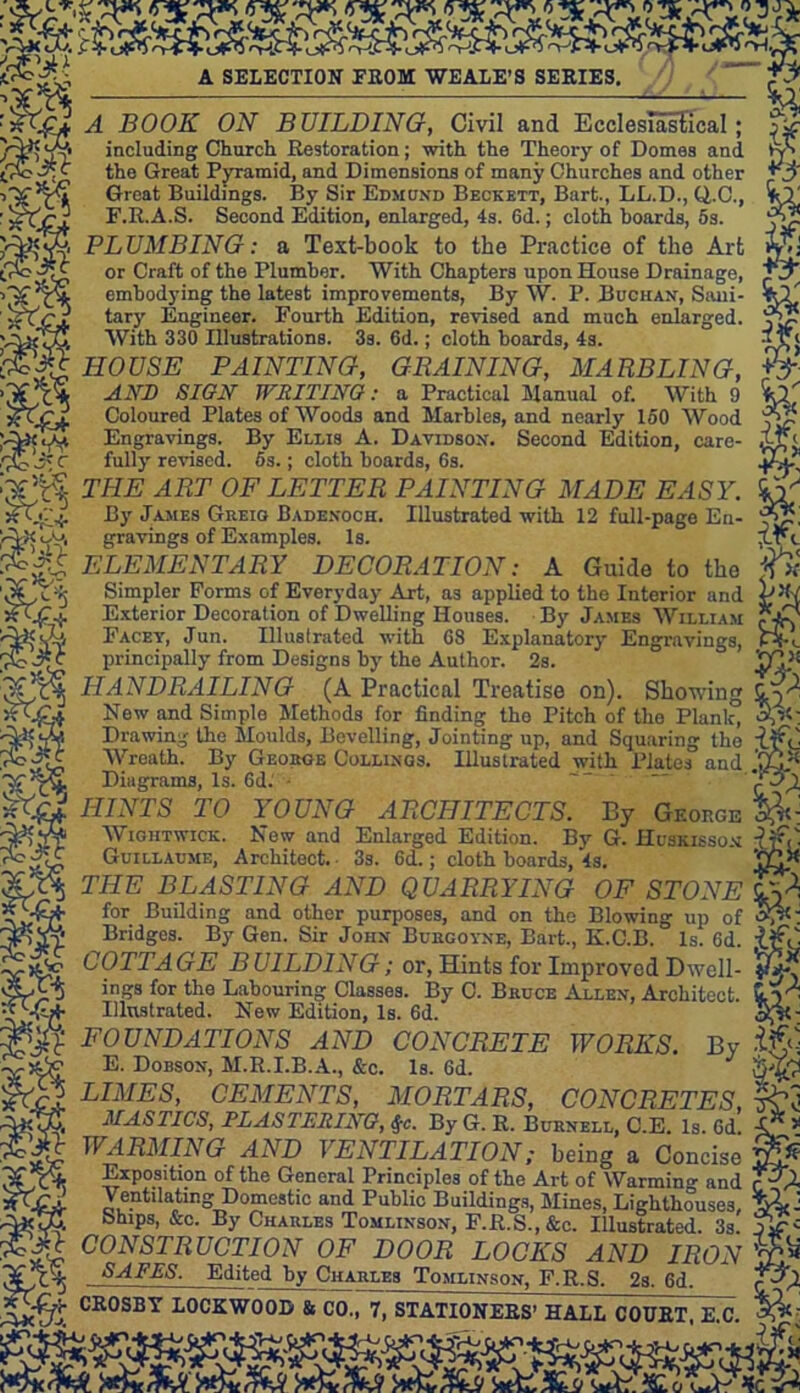 ;S6i f s&s A £^rJ A SELECTION FROM WE ALE’S SERIES. & A BOOK ON BUILDING, Civil and Ecclesiastical; jjf including Church Restoration; with the Theory of Domes and Vy» the Great Pyramid, and Dimensions of many Churches and other Great Buildings. By Sir Edmond Beckett, Bart., LL.D., Q..C., F.R.A.S. Second Edition, enlarged, 4s. Gd.; cloth hoards, 5s. PLUMBING: a Text-book to the Practice of the Art or Craft of the Plumber. With Chapters upon House Drainage. embodying the latest improvements, By W. P. B ugh an, Sani- tary Engineer. Fourth Edition, revised and much enlarged, £5? With 330 Illustrations. 3s. 6d.; cloth hoards, 4s. aVi HOUSE PAINTING, GRAINING, MARBLING, AND SIGN WRITING: a Practical Manual of. With 9 Coloured Plates of Woods and Marbles, and nearly 150 Wood \$- VA3< lAf, Engravings. By Ellis A. Davidson. Second Edition, care- fully revised. 5s.; cloth boards, Gs. Q.-y THE ART OF LETTER PAINTING MADE EASY. VS ftTc* By James Greio Badenoch. Illustrated with 12 full-page Eu- i~W<Ly, gravings of Examples. Is. Xr<_ ELEMENTARY DECORATION: a Guide to the tfx '30^5 Simpler Forms of Everyday Art, as applied to the Interior and Exterior Decoration of Dwelling Houses. By James William Facet, Jun. Illustrated with G8 Explanatory Engravings, PK principally from Designs by the Author. 2s. ° 'GY'1 (A Practical Treatise on). Showing HANDRAILING g §a New and Simple Methods for finding the Pitch of the Plank, Drawing the Moulds, Bevelling, Jointing up, and Squaring the Wreath. By George Collinqs. Illustrated with Plates and .GW Diagrams, Is. Gd. “ c.X HINTS TO YOUNG ARCHITECTS. By George Wightwick. New and Enlarged Edition. By G. Hcskisso.m DfC- Guillaume, Architect. ■ 3s. Gd.; cloth boards, 4s. 'G^ THE BLASTING AND QUARRYING OF STONE ^ for Building and other purposes, and on the Blowing up of ^c: Bridges. By Gen. Sir John Busgovne, Bart., K.C.B. Is. Gd. COTTAGE BUILDING; or, Hints for Improved Dwell- ings for the Labouring Classes. By C. Bkuce Allen, Architect. 5,)^ Illustrated. New Edition, Is. 6d. Sf«- FOUNDATIONS AND CONCRETE WORKS. By if A TP Hf D T T) 4 p- 1  vUYaj E. Dobson, M.R.I.B.A., &c. Is. Gd. LIMES, CEMENTS, MORTARS, CONCRETES, taO . TW fr P T (Y TP In fid Ax MASTICS, PLASTERING, S;c. By G. R. Burnell, C.E. Is. Gd. WARMING AND VENTILATION; being a Concise Exposition of the General Principles of the Art of Warmin°- and JpA Ventilating Domestic and Public Buildings, Mines, Lighthouses, wL Ships, &c. By Charles Tomlinson, F.R.S., &c. Illustrated. 3s jj? CONSTRUCTION OF DOOR LOCKS AND IRON SAFES. Edited by Charles Tomlinson, F.R.S. 2s. Gd. CR0SBY LOCKWOOD & CO., 7, STATIONERS’ HALL COURT, E C. iky 5c*n'fcJr1-' c. JO J. „1_1. r. J. jif