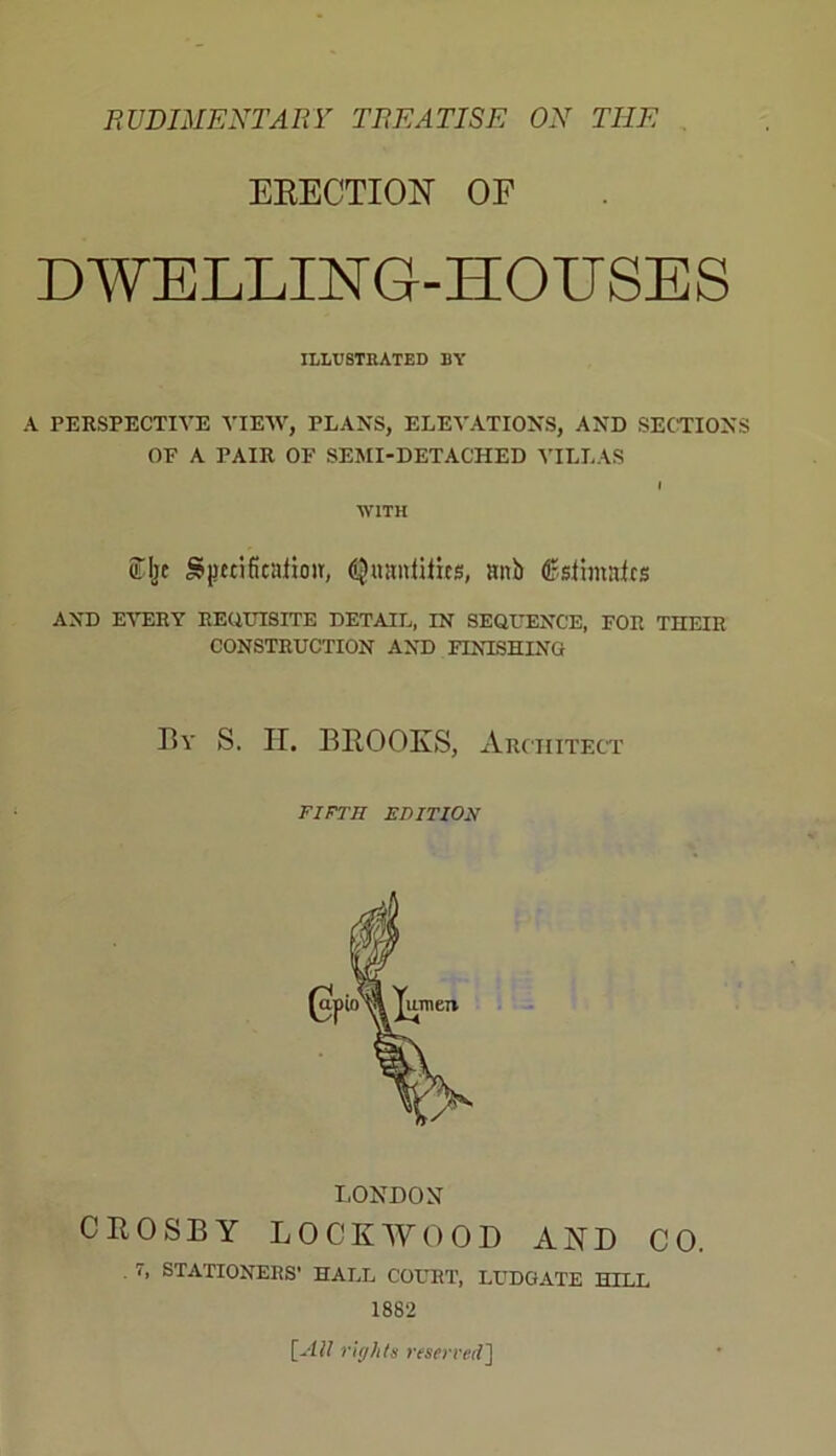 RUDIMENTARY TREATISE ON THE ERECTION OF DWELLING-HOUSES ILLUSTRATED BY A PERSPECTIVE VIEW, PLANS, ELEVATIONS, AND SECTIONS OF A PAIR OF SEMI-DETACHED VILLAS i WITH 5% g|Ktifienfioir, Quantifies, anb (ESsfhnafcs AND EVERY REQUISITE DETAIL, IN SEQUENCE, FOR THEIR CONSTRUCTION AND FINISHING By S. II. BROOKS, Architect FIFTH EDITION LONDON CROSBY LOCKWOOD AND CO. . 7, STATIONERS’ HALL COURT, LUDGATE HILL 1882 [All rights reserved]