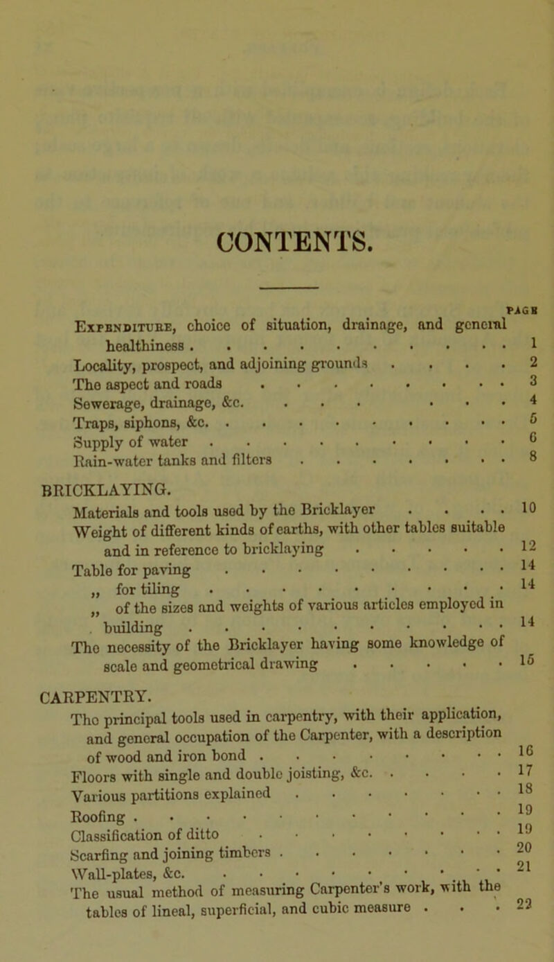 CONTENTS IMGB Expenditure, choice of situation, drainage, and general healthiness 1 Locality, prospect, and adjoining grounds .... 2 The aspect and roads 3 Sewerage, drainage, &c. ... ... 4 Traps, siphons, &c 5 Supply of water ® Rain-water tanks and filters ....... 8 BRICKLAYING. Materials and tools usod hy the Bricklayer . ... 10 Weight of different kinds of earths, with other tables suitable and in reference to bricklaying . . . • .12 Table for paving „ for tiling • ■ • 14 of the sizes and weights of various articles employed in . building The necessity of the Bricklayer having some knowledge of scale and geometrical drawing 15 CARPENTRY. Tho principal tools used in carpentry, with their application, and general occupation of the Carpenter, with a description of wood and iron bond 16 Floors with single and double joisting, &c 17 Various partitions explained 18 Roofing 19 Classification of ditto 19 Scarfing and joining timbers 20 Wall-plates, ' * • 21 The usual method of measuring Carpenter's work, with the tables of lineal, superficial, and cubic measure ... 23