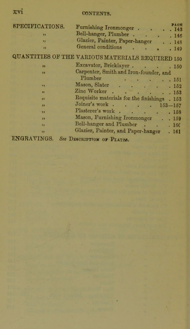 SPECIFICATIONS. >1 *> ft Furnishing Ironmonger . Bell-hanger, Plumber . Glazier, Painter, Papor-hanger General conditions PAOK . 143 . 146 . 148 . 149 QUANTITIES OF THE VARIOUS MATERIALS REQUIRED 150 >i Excavator, Bricklayer .... 150 » Carpenter, Smith and Iron-founder, and Plumber 151 <1 Mason, Slater ..... 152 .1 Zinc Worker >. Requisite materials for the finishings . 153 » Joiner’s work .... 153—157 >, Plasterer’s work » Mason, Furnishing Ironmonger . . 159 •> Bell-hanger and Plumber . . . 16f >> Glazier, Painter, and Paper-hanger . 161 ENGRAVINGS. See Descripttox or Plato#.