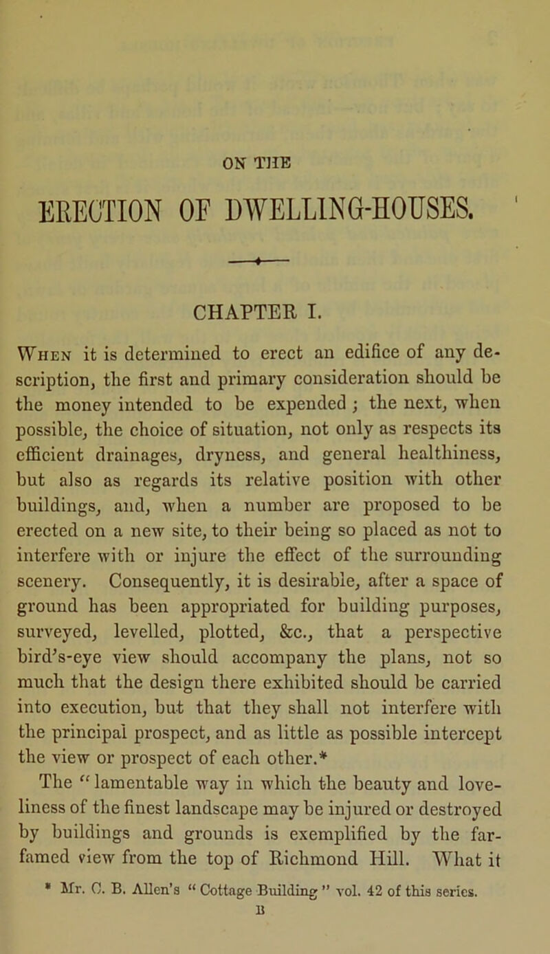 ON THE ERECTION OF DWELLING-HOUSES. CHAPTER I. When it is determined to erect an edifice of any de- scription, the first and primary consideration should be the money intended to be expended ; the next, when possible, the choice of situation, not only as respects its efficient drainages, dryness, and general healthiness, but also as regards its relative position with other buildings, and, when a number are proposed to be erected on a new site, to their being so placed as not to interfere with or injure the effect of the surrounding scenery. Consequently, it is desirable, after a space of ground has been appropriated for building purposes, surveyed, levelled, plotted, &c., that a perspective bird’s-eye view should accompany the plans, not so much that the design there exhibited should be carried into execution, but that they shall not interfere with the principal prospect, and as little as possible intercept the view or prospect of each other.* The “ lamentable way in which the beauty and love- liness of the finest landscape may be injured or destroyed by buildings and grounds is exemplified by the far- famed view from the top of Richmond Hill. What it * Mr. 0. B. Allen’s “ Cottage Building ” vol. 42 of this series. 15