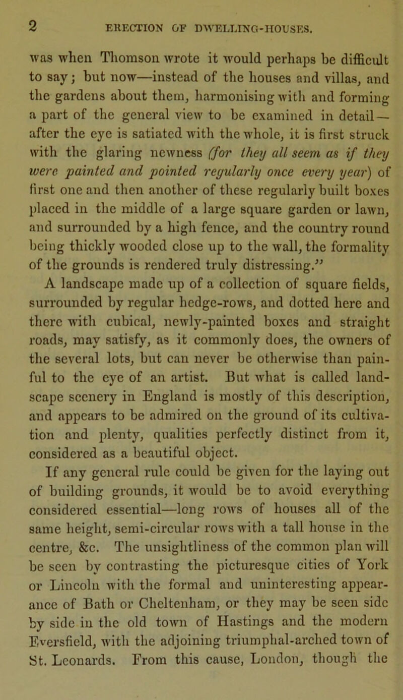 was when Thomson wrote it -would perhaps be difficult to say; but now—instead of the houses and villas, and the gardens about them, harmonising with and forming a part of the general view to be examined in detail — after the eye is satiated with the whole, it is first struck with the glaring newness (for they all seem as if they were, painted and pointed regularly once every year) of first one and then another of these regularly built boxes placed in the middle of a large square garden or lawn, and surrounded by a high fence, and the country round being thickly wooded close up to the wall, the formality of the grounds is rendered truly distressing.” A landscape made up of a collection of square fields, surrounded by regular hedge-rows, and dotted here and there with cubical, newly-painted boxes and straight roads, may satisfy, as it commonly does, the owners of the several lots, but can never be otherwise than pain- ful to the eye of an artist. But what is called land- scape scenery in England is mostly of this description, and appears to be admired on the ground of its cultiva- tion and plenty, qualities perfectly distinct from it, considered as a beautiful object. If any general rule could be given for the laying out of building grounds, it would be to avoid everything considered essential—long rows of houses all of the same height, semi-circular rows with a tall house in the centre, &c. The unsightliness of the common plan w-ill be seen by contrasting the picturesque cities of York or Lincoln with the formal and uninteresting appear- ance of Bath or Cheltenham, or they may be seen side by side in the old town of Hastings and the modern Eversfield, with the adjoining triumphal-arched town of St. Leonards. From this cause, London, though the