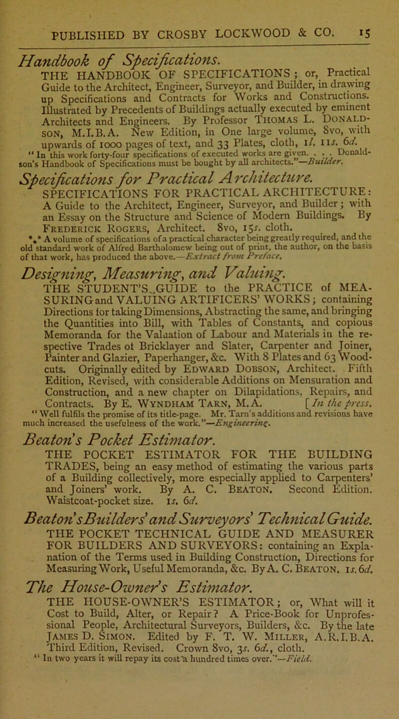 Handbook of Specifications. THE HANDBOOK OF SPECIFICATIONS ; or, Practical Guide to the Architect, Engineer, Surveyor, and Builder, in drawing up Specifications and Contracts for Works and Constructions. Illustrated by Precedents of Buildings actually executed by eminent Architects and Engineers. By Professor Thomas L. Donald- son, M.I.B.A. New Edition, in One large volume, Svo, with upwards of 1000 pages of text, and 33 Plates, cloth, il. nr. 61/. “ In this work forty-four specifications of executed works are given. . . . Donald- son's Handbook of Specifications must be bought by all architects. Builder. Specifications for Practical A rchitecture. SPECIFICATIONS FOR PRACTICAL ARCHITECTURE : A Guide to the Architect, Engineer, Surveyor, and Builder; with an Essay on the Structure and Science of Modern Buildings. By Frederick Rogers, Architect. 8vo, ijr. cloth. *** A volume of specifications of a practical character being greatly required, and the old standard work of Alfred Bartholomew being out of print, the author, on the basis of that work, has produced the above.—Extract from Preface, Designing, Measuring, and Valuing. THE STUDENT’S..GUIDE to the PRACTICE of MEA- SURINGand VALUING ARTIFICERS’ WORKS; containing Directions lor taking Dimensions, Abstracting the same, and bringing the Quantities into Bill, with Tables of Constants, and copious Memoranda for the Valuation of Labour and Materials in the re- spective Trades ot Bricklayer and Slater, Carpenter and Joiner, Painter and Glazier, Paperhanger, &c. With 8 Plates and 63 Wood- cuts. Originally edited by Edward Dobson, Architect. Fifth Edition, Revised, with considerable Additions on Mensuration and Construction, and a new chapter on Dilapidations, Repairs, and Contracts. By E. Wyndham Tarn, M.A. [In the press. 11 Well fulfils the promise of its title-page. Mr. Tarn's additions and revisions have much increased the usefulness of the work.—Engineering. Beaton s Pocket Estimator. THE POCKET ESTIMATOR FOR THE BUILDING TRADES, being an easy method of estimating the various parts of a Building collectively, more especially applied to Carpenters’ and Joiners’ work. By A. C. Beaton. Second Edition. Waistcoat-pocket size. is. 6d. Beaton’sBuilders’ and Surveyors Technical Guide. THE POCKET TECHNICAL GUIDE AND MEASURER FOR BUILDERS AND SURVEYORS: containing an Expla- nation of the Terms used in Building Construction, Directions for Measuring Work, Useful Memoranda, &c. By A. C. Beaton. is.6d. The House-Owner’s Estimator. THE HOUSE-OWNER’S ESTIMATOR; or, What will it Cost to Build, Alter, or Repair? A Price-Book for Unprofes- sional People, Architectural Surveyors, Builders, &c. By the late James D. Simon. Edited by F. T. W. Miller, A.R.I.B.A. Third Edition, Revised. Crown Svo, 3.?. 6d., cloth. “ In two years it will repay its cost'a hundred times over.-’—Field.