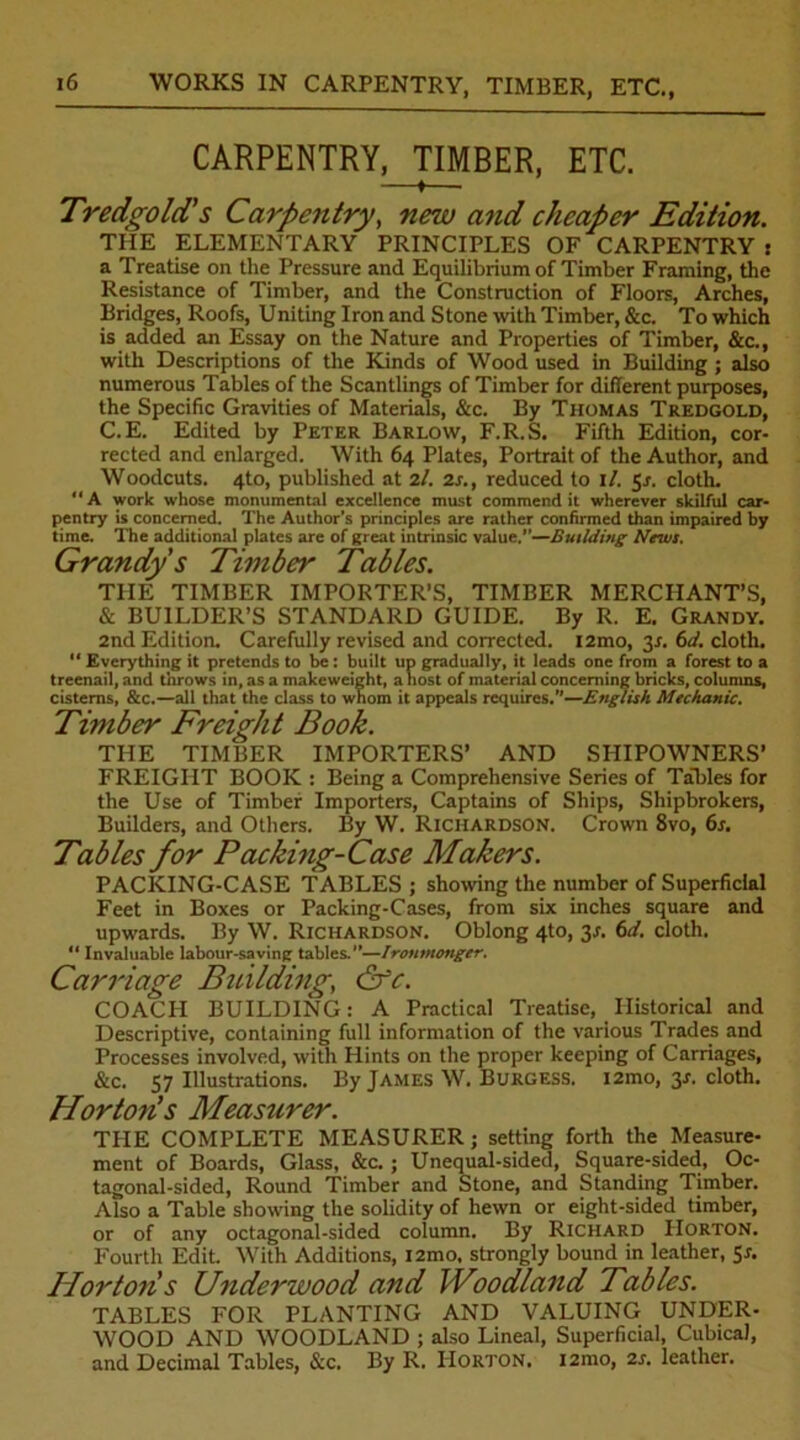 WORKS IN CARPENTRY, TIMBER, ETC., CARPENTRY, TIMBER, ETC. f Tredgold's Carpentry, new and cheaper Edition. THE ELEMENTARY PRINCIPLES OF CARPENTRY s a Treatise on the Pressure and Equilibrium of Timber Framing, the Resistance of Timber, and the Construction of Floors, Arches, Bridges, Roofs, Uniting Iron and Stone with Timber, &c. To which is added an Essay on the Nature and Properties of Timber, &c., with Descriptions of the Kinds of Wood used in Building ; also numerous Tables of the Scantlings of Timber for different purposes, the Specific Gravities of Materials, &c. By Thomas Tredgold, C.E. Edited by Peter Barlow, F.R.S. Fifth Edition, cor- rected and enlarged. With 64 Plates, Portrait of the Author, and Woodcuts. 4to, published at 2l. 2s., reduced to 1 /. 5/. cloth. “ A work whose monumental excellence must commend it wherever skilful car- pentry is concerned. The Author's principles are rather confirmed than impaired by time. The additional plates are of great intrinsic value.—Building News. Grandy s Timber Tables. THE TIMBER IMPORTER’S, TIMBER MERCHANT’S, & BUILDER’S STANDARD GUIDE. By R. E. Grandy. 2nd Edition. Carefully revised and corrected. i2mo, 31. 6d. cloth. “Everything it pretends to be: built up gradually, it leads one from a forest to a treenail, and throws in, as a makeweight, a host of material concerning bricks, columns, cisterns, &c.—all that the class to whom it appeals requires.’'—English Mechanic. Timber Freight Book. THE TIMBER IMPORTERS’ AND SHIPOWNERS’ FREIGHT BOOK : Being a Comprehensive Series of Tables for the Use of Timber Importers, Captains of Ships, Shipbrokers, Builders, and Others. By W. Richardson. Crown 8vo, 6s. Tables for Packing-Case Makers. PACKING-CASE TABLES ; showing the number of Superficial Feet in Boxes or Packing-Cases, from six inches square and upwards. By W. Richardson. Oblong 4to, 3f. 6d. cloth. “ Invaluable labour-saving tables.”—Ironmonger. Carriage Building, &c. COACH BUILDING: A Practical Treatise, Historical and Descriptive, containing full information of the various Trades and Processes involved, with Hints on the proper keeping of Carriages, &c. 57 Illustrations. By James W. Burgess. i2mo, 31-. cloth. Horton!s Measurer. THE COMPLETE MEASURER; setting forth the Measure- ment of Boards, Glass, &c. ; Unequal-sided, Square-sided, Oc- tagonal-sided, Round Timber and Stone, and Standing Timber. Also a Table showing the solidity of hewn or eight-sided timber, or of any octagonal-sided column. By Richard Horton. Fourth Edit. With Additions, i2mo, strongly bound in leather, 5r. Horton s Underwood and Woodland Tables. TABLES FOR PLANTING AND VALUING UNDER- WOOD AND WOODLAND ; also Lineal, Superficial, Cubical, and Decimal Tables, &c. By R. Horton. i2mo, 2s. leather.